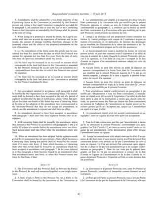 Responsabilité en matière maritime — 10 juin 2013
81
4. Amendments shall be adopted by a two-thirds majority of the
Contracting States to the Convention as amended by this Protocol
present and voting in the Legal Committee expanded as provided for
in paragraph 3, on condition that at least one half of the Contracting
States to the Convention as amended by this Protocol shall be present
at the time of voting.
4. Les amendements sont adoptés à la majorité des deux tiers des
États contractants à la Convention telle que modifiée par le présent
Protocole, présents et votants au sein du Comité juridique, élargi
conformément au paragraphe 3, à condition que la moitié au moins
des États contractants à la Convention telle que modifiée par le pré-
sent Protocole soient présents au moment du vote.
5. When acting on a proposal to amend the limits, the Legal Com-
mittee shall take into account the experience of incidents and, in par-
ticular, the amount of damage resulting therefrom, changes in the
monetary values and the effect of the proposed amendment on the
cost of insurance.
5. Lorsqu’il se prononce sur une proposition visant à modifier les
limites, le Comité juridique tient compte de l’expérience acquise en
matière d’événements et, en particulier, du montant des dommages
qui en résultent, des fluctuations de la valeur des monnaies et de l’in-
cidence de l’amendement proposé sur le coût des assurances.
6. (a) No amendment of the limits under this article may be con-
sidered less than five years from the date on which this Protocol was
opened for signature nor less than five years from the date of entry
into force of a previous amendment under this article.
(b) No limit may be increased so as to exceed an amount which
corresponds to the limit laid down in the Convention as amended
by this Protocol increased by six per cent per year calculated on a
compound basis from the date on which this Protocol was opened
for signature.
(c) No limit may be increased so as to exceed an amount which
corresponds to the limit laid down in the Convention as amended
by this Protocol multiplied by three.
6. a) Aucun amendement visant à modifier les limites en vertu du
présent article ne peut être examiné avant l’expiration d’un délai de
cinq ans à compter de la date à laquelle le présent Protocole a été ou-
vert à la signature, ni d’un délai de cinq ans à compter de la date
d’entrée en vigueur d’un amendement antérieur adopté en vertu du
présent article.
b) Aucune limite ne peut être relevée au point de dépasser un
montant correspondant à la limite fixée dans la Convention telle
que modifiée par le présent Protocole majorée de 6 % par an, en
intérêt composé, à compter de la date à laquelle le présent Proto-
cole a été ouvert à la signature.
c) Aucune limite ne peut être relevée au point de dépasser un
montant correspondant au triple de la limite fixée dans la Conven-
tion telle que modifiée par le présent Protocole.
7. Any amendment adopted in accordance with paragraph 4 shall
be notified by the Organization to all Contracting States. The amend-
ment shall be deemed to have been accepted at the end of a period of
eighteen months after the date of notification, unless within that peri-
od not less than one-fourth of the States that were Contracting States
at the time of the adoption of the amendment have communicated to
the Secretary-General that they do not accept the amendment, in
which case the amendment is rejected and shall have no effect.
7. Tout amendement adopté conformément au paragraphe 4 est
notifié par l’Organisation à tous les États contractants. L’amende-
ment est réputé avoir été accepté à l’expiration d’un délai de dix-huit
mois après la date de sa notification, à moins que, durant cette pé-
riode, un quart au moins des États qui étaient des États contractants
au moment de l’adoption de l’amendement ne fassent savoir au Se-
crétaire général qu’ils ne l’acceptent pas, auquel cas l’amendement
est rejeté et n’a pas d’effet.
8. An amendment deemed to have been accepted in accordance
with paragraph 7 shall enter into force eighteen months after its ac-
ceptance.
8. Un amendement réputé avoir été accepté conformément au pa-
ragraphe 7 entre en vigueur dix-huit mois après son acceptation.
9. All Contracting States shall be bound by the amendment, unless
they denounce this Protocol in accordance with paragraphs 1 and 2 of
article 12 at least six months before the amendment enters into force.
Such denunciation shall take effect when the amendment enters into
force.
9. Tous les États contractants sont liés par l’amendement, à moins
qu’ils ne dénoncent le présent Protocole, conformément aux para-
graphes 1 et 2 de l’article 12, six mois au moins avant l’entrée en vi-
gueur de cet amendement. Cette dénonciation prend effet lorsque
l’amendement entre en vigueur.
10. When an amendment has been adopted but the eighteen-month
period for its acceptance has not yet expired, a State which becomes a
Contracting State during that period shall be bound by the amend-
ment if it enters into force. A State which becomes a Contracting
State after that period shall be bound by an amendment which has
been accepted in accordance with paragraph 7. In the cases referred
to in this paragraph, a State becomes bound by an amendment when
that amendment enters into force, or when this Protocol enters into
force for that State, if later.
10. Lorsqu’un amendement a été adopté mais que le délai d’accep-
tation de dix-huit mois n’a pas encore expiré, tout État devenant État
contractant durant cette période est lié par l’amendement si celui-ci
entre en vigueur. Un État qui devient État contractant après expira-
tion de ce délai est lié par tout amendement qui a été accepté confor-
mément au paragraphe 7. Dans les cas visés par le présent para-
graphe, un État est lié par un amendement à compter de la date
d’entrée en vigueur de l’amendement ou de la date d’entrée en vi-
gueur du présent Protocole à l’égard de cet État, si cette dernière date
est postérieure.
ARTICLE 9 ARTICLE 9
1. The Convention and this Protocol shall, as between the Parties
to this Protocol, be read and interpreted together as one single instru-
ment.
1. La Convention et le présent Protocole sont, entre les Parties au
présent Protocole, considérés et interprétés comme formant un seul
instrument.
2. A State which is Party to this Protocol but not a Party to the
Convention shall be bound by the provisions of the Convention as
2. Un État qui est Partie au présent Protocole mais n’est pas Partie
à la Convention est lié par les dispositions de la Convention, telle que
 