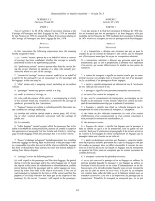 Responsabilité en matière maritime — 10 juin 2013
83
SCHEDULE 2
(Sections 35 and 40)
ANNEXE 2
(articles 35 et 40)
PART 1 PARTIE 1
Text of Articles 1 to 22 of the Athens Convention relating to the
Carriage of Passengers and their Luggage by Sea, 1974, as amended
by the Protocol of 1990 to amend the Athens Convention relating to
the Carriage of Passengers and their Luggage by Sea, 1974
Texte des articles 1 à 22 de la Convention d’Athènes de 1974 rela-
tive au transport par mer de passagers et de leurs bagages, telle que
modifiée par le Protocole de 1990 modifiant la Convention d’Athènes
de 1974 relative au transport par mer de passagers et de leurs bagages
ARTICLE 1 ARTICLE 1
DEFINITIONS DÉFINITIONS
In this Convention the following expressions have the meaning
hereby assigned to them:
1. (a) “carrier” means a person by or on behalf of whom a contract
of carriage has been concluded, whether the carriage is actually
performed by him or by a performing carrier;
(b) “performing carrier” means a person other than the carrier, be-
ing the owner, charterer or operator of a ship, who actually per-
forms the whole or a part of the carriage;
1. a) « transporteur » désigne une personne par qui ou pour le
compte de qui un contrat de transport a été conclu, que le transport
soit effectivement assuré par lui ou par un transporteur substitué;
b) « transporteur substitué » désigne une personne autre que le
transporteur, que ce soit le propriétaire, l’affréteur ou l’exploitant
d’un navire, qui assure effectivement la totalité ou une partie du
transport;
2. “contract of carriage” means a contract made by or on behalf of
a carrier for the carriage by sea of a passenger or of a passenger and
his luggage, as the case may be;
2. « contrat de transport » signifie un contrat conclu par un trans-
porteur ou pour son compte pour le transport par mer d’un passager
ou, le cas échéant, d’un passager et de ses bagages;
3. “ship” means only a seagoing vessel, excluding an air-cushion
vehicle;
3. « navire » signifie uniquement un bâtiment de mer à l’exclusion
de tout véhicule sur coussin d’air;
4. “passenger” means any person carried in a ship,
(a) under a contract of carriage, or
(b) who, with the consent of the carrier, is accompanying a vehicle
or live animals which are covered by a contract for the carriage of
goods not governed by this Convention;
4. « passager » signifie toute personne transportée sur un navire,
a) en vertu d’un contrat de transport, ou
b) qui, avec le consentement du transporteur, accompagne un vé-
hicule ou des animaux vivants faisant l’objet d’un contrat de trans-
port de marchandises non régi par la présente Convention;
5. “luggage” means any article or vehicle carried by the carrier un-
der a contract of carriage, excluding:
(a) articles and vehicles carried under a charter party, bill of lad-
ing or other contract primarily concerned with the carriage of
goods, and
(b) live animals;
5. « bagages » signifie tout objet ou véhicule transporté par le
transporteur en vertu d’un contrat de transport, à l’exception :
a) des biens ou des véhicules transportés en vertu d’un contrat
d’affrètement, d’un connaissement ou d’un contrat concernant à
titre principal le transport de marchandises, et
b) des animaux vivants;
6. “cabin luggage” means luggage which the passenger has in his
cabin or is otherwise in his possession, custody or control. Except for
the application of paragraph 8 of this Article and Article 8, cabin lug-
gage includes luggage which the passenger has in or on his vehicle;
6. « bagages de cabine » signifie les bagages que le passager a
dans sa cabine ou qu’il a en sa possession, sous sa garde ou son
contrôle. Sauf pour l’application du paragraphe 8 du présent article et
de l’article 8, les bagages de cabine comprennent les bagages que le
passager a dans son véhicule ou sur celui-ci;
7. “loss of or damage to luggage” includes pecuniary loss resulting
from the luggage not having been re-delivered to the passenger with-
in a reasonable time after the arrival of the ship on which the luggage
has been or should have been carried, but does not include delays re-
sulting from labour disputes;
7. « perte ou dommages survenus aux bagages » concerne égale-
ment le préjudice matériel provenant de ce que les bagages n’ont pas
été rendus au passager dans un délai raisonnable à compter du mo-
ment de l’arrivée du navire sur lequel les bagages ont été transportés
ou auraient dû l’être, mais ne comprend pas les retards provenant de
conflits du travail;
8. “carriage” covers the following periods:
(a) with regard to the passenger and his cabin luggage, the period
during which the passenger and/or his cabin luggage are on board
the ship or in the course of embarkation or disembarkation, and the
period during which the passenger and his cabin luggage are trans-
ported by water from land to the ship or vice-versa, if the cost of
such transport is included in the fare or if the vessel used for this
purpose of auxiliary transport has been put at the disposal of the
passenger by the carrier. However, with regard to the passenger,
8. « transport » concerne les périodes suivantes :
a) en ce qui concerne le passager et/ou ses bagages de cabines, la
période pendant laquelle le passager et ses bagages de cabine se
trouvent à bord du navire ou en cours d’embarquement ou de dé-
barquement, et la période pendant laquelle ceux-ci sont transportés
par eau du quai au navire ou vice-versa, si le prix de ce transport
est compris dans celui du billet ou si le bâtiment utilisé pour ce
transport accessoire a été mis à la disposition du passager par le
transporteur. Toutefois, le transport ne comprend pas, en ce qui
 
