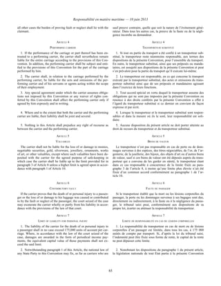 Responsabilité en matière maritime — 10 juin 2013
85
all other cases the burden of proving fault or neglect shall lie with the
claimant.
sauf preuve contraire, quelle que soit la nature de l’événement géné-
rateur. Dans tous les autres cas, la preuve de la faute ou de la négli-
gence incombe au demandeur.
ARTICLE 4 ARTICLE 4
PERFORMING CARRIER TRANSPORTEUR SUBSTITUÉ
1. If the performance of the carriage or part thereof has been en-
trusted to a performing carrier, the carrier shall nevertheless remain
liable for the entire carriage according to the provisions of this Con-
vention. In addition, the performing carrier shall be subject and enti-
tled to the provisions of this Convention for the part of the carriage
performed by him.
1. Si tout ou partie du transport a été confié à un transporteur sub-
stitué, le transporteur reste néanmoins responsable, aux termes des
dispositions de la présente Convention, pour l’ensemble du transport.
En outre, le transporteur substitué, ainsi que ses préposés ou manda-
taires, est assujetti aux dispositions de la présente Convention et peut
s’en prévaloir pour la partie du transport qu’il exécute lui-même.
2. The carrier shall, in relation to the carriage performed by the
performing carrier, be liable for the acts and omissions of the per-
forming carrier and of his servants or agents acting within the scope
of their employment.
2. Le transporteur est responsable, en ce qui concerne le transport
exécuté par le transporteur substitué, des actes et omissions du trans-
porteur substitué ainsi que de ses préposés et mandataires agissant
dans l’exercice de leurs fonctions.
3. Any special agreement under which the carrier assumes obliga-
tions not imposed by this Convention or any waiver of rights con-
ferred by this Convention shall affect the performing carrier only if
agreed by him expressly and in writing.
3. Tout accord spécial en vertu duquel le transporteur assume des
obligations qui ne sont pas imposées par la présente Convention ou
renonce à des droits conférés par la présente Convention a effet à
l’égard du transporteur substitué si ce dernier en convient de façon
expresse et par écrit.
4. Where and to the extent that both the carrier and the performing
carrier are liable, their liability shall be joint and several.
4. Lorsque le transporteur et le transporteur substitué sont respon-
sables et dans la mesure où ils le sont, leur responsabilité est soli-
daire.
5. Nothing in this Article shall prejudice any right of recourse as
between the carrier and the performing carrier.
5. Aucune disposition du présent article ne doit porter atteinte au
droit de recours du transporteur et du transporteur substitué.
ARTICLE 5 ARTICLE 5
VALUABLES BIENS DE VALEUR
The carrier shall not be liable for the loss of or damage to monies,
negotiable securities, gold, silverware, jewellery, ornaments, works
of art, or other valuables, except where such valuables have been de-
posited with the carrier for the agreed purpose of safe-keeping in
which case the carrier shall be liable up to the limit provided for in
paragraph 3 of Article 8 unless a higher limit is agreed upon in accor-
dance with paragraph 1 of Article 10.
Le transporteur n’est pas responsable en cas de perte ou de dom-
mages survenus à des espèces, des titres négociables, de l’or, de l’ar-
genterie, de la joaillerie, des bijoux, des objets d’art ou d’autres biens
de valeur, sauf si ces biens de valeur ont été déposés auprès du trans-
porteur qui a convenu de les garder en sûreté, le transporteur étant
dans ce cas responsable à concurrence de la limite fixée au para-
graphe 3 de l’article 8, à moins qu’une limite plus élevée n’ait été
fixée d’un commun accord conformément au paragraphe 1 de l’ar-
ticle 10.
ARTICLE 6 ARTICLE 6
CONTRIBUTORY FAULT FAUTE DU PASSAGER
If the carrier proves that the death of or personal injury to a passen-
ger or the loss of or damage to his luggage was caused or contributed
to by the fault or neglect of the passenger, the court seized of the case
may exonerate the carrier wholly or partly from his liability in accor-
dance with the provisions of the law of that court.
Si le transporteur établit que la mort ou les lésions corporelles du
passager, la perte ou les dommages survenus à ses bagages sont dus,
directement ou indirectement, à la faute ou à la négligence du passa-
ger, le tribunal saisi peut, conformément aux dispositions de sa
propre loi, écarter ou atténuer la responsabilité du transporteur.
ARTICLE 7 ARTICLE 7
LIMIT OF LIABILITY FOR PERSONAL INJURY LIMITE DE RESPONSABILITÉ EN CAS DE LÉSIONS CORPORELLES
1. The liability of the carrier for the death of or personal injury to
a passenger shall in no case exceed 175,000 units of account per car-
riage. Where, in accordance with the law of the court seized of the
case, damages are awarded in the form of periodical income pay-
ments, the equivalent capital value of those payments shall not ex-
ceed the said limit.
1. La responsabilité du transporteur en cas de mort ou de lésions
corporelles d’un passager est limitée, dans tous les cas, à 175 000
unités de compte par transport. Si, d’après la loi du tribunal saisi,
l’indemnité peut être fixée sous forme de rente, le capital de la rente
ne peut dépasser cette limite.
2. Notwithstanding paragraph 1 of this Article, the national law of
any State Party to this Convention may fix, as far as carriers who are
2. Nonobstant les dispositions du paragraphe 1 du présent article,
la législation nationale de tout État partie à la présente Convention
 