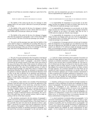 Marine Liability — June 10, 2013
86
nationals of such State are concerned, a higher per capita limit of lia-
bility.
peut fixer, pour les transporteurs qui sont ses ressortissants, une li-
mite de responsabilité per capita plus élevée.
ARTICLE 8 ARTICLE 8
LIMIT OF LIABILITY FOR LOSS OF OR DAMAGE TO LUGGAGE LIMITE DE RESPONSABILITÉ EN CAS DE PERTE OU DE DOMMAGES SURVENUS
AUX BAGAGES
1. The liability of the carrier for the loss of or damage to cabin
luggage shall in no case exceed 1,800 units of account per passenger,
per carriage.
1. La responsabilité du transporteur en cas de perte ou de dom-
mages survenus aux bagages de cabine est limitée, dans tous les cas,
à 1 800 unités de compte par passager et par transport.
2. The liability of the carrier for the loss of or damage to vehicles
including all luggage carried in or on the vehicle shall in no case ex-
ceed 10,000 units of account per vehicle, per carriage.
2. La responsabilité du transporteur en cas de perte ou de dom-
mages survenus aux véhicules, y compris tous les bagages transportés
dans le véhicule ou sur celui-ci, est limitée, dans tous les cas, à
10 000 unités de compte par véhicule et par transport.
3. The liability of the carrier for the loss of or damage to luggage
other than that mentioned in paragraphs 1 and 2 of this article shall in
no case exceed 2,700 units of account per passenger, per carriage.
3. La responsabilité du transporteur, en cas de perte ou de dom-
mages survenus aux bagages autres que ceux visés aux paragraphes 1
et 2 du présent article, est limitée, dans tous les cas, à 2 700 unités de
compte par passager et par transport.
4. The carrier and the passenger may agree that the liability of the
carrier shall be subject to a deductible not exceeding 300 units of ac-
count in the case of damage to a vehicle and not exceeding 135 units
of account per passenger in the case of loss of or damage to other lug-
gage, such sum to be deducted from the loss or damage.
4. Le transporteur et le passager peuvent convenir que la responsa-
bilité du transporteur ne sera engagée que sous déduction d’une fran-
chise qui ne dépassera pas 300 unités de compte en cas de dommages
causés à un véhicule et 135 unités de compte par passager en cas de
perte ou de dommages survenus à d’autres bagages. Cette somme se-
ra déduite du montant de la perte ou du dommage.
ARTICLE 9 ARTICLE 9
UNIT OF ACCOUNT AND CONVERSION UNITÉ DE COMPTE ET CONVERSION
1. The unit of account mentioned in this Convention is the Special
Drawing Right as defined by the International Monetary Fund. The
amounts mentioned in article 7, paragraph 1, and article 8 shall be
converted into the national currency of the State of the court seized of
the case on the basis of the value of that currency by reference to the
Special Drawing Right on the date of the judgment or the date agreed
upon by the parties. The value of the national currency, in terms of
the Special Drawing Right, of a State Party which is a member of the
International Monetary Fund, shall be calculated in accordance with
the method of valuation applied by the International Monetary Fund
in effect on the date in question for its operations and transactions.
The value of the national currency, in terms of the Special Drawing
Right, of a State Party which is not a member of the International
Monetary Fund, shall be calculated in a manner determined by that
State Party.
1. L’unité de compte mentionnée dans la présente Convention est
le Droit de tirage spécial, tel que défini par le Fonds monétaire inter-
national. Les montants mentionnés au paragraphe 1 de l’article 7 et à
l’article 8 sont convertis dans la monnaie nationale de l’État dont re-
lève le tribunal saisi du litige sur la base de la valeur de cette monnaie
par rapport au droit de tirage spécial, à la date du jugement ou à la
date adoptée d’un commun accord par les parties. La valeur, en droits
de tirage spéciaux, de la monnaie nationale d’un État Partie qui est
membre du Fonds monétaire international, est calculée selon la mé-
thode d’évaluation appliquée par le Fonds monétaire international à
la date en question pour ses propres opérations et transactions. La va-
leur, en droits de tirage spéciaux, de la monnaie nationale d’un État
Partie qui n’est pas membre du Fonds monétaire international, est
calculée de la façon déterminée par cet État Partie.
2. Nevertheless, a State which is not a member of the International
Monetary Fund and whose law does not permit the application of the
provisions of paragraph 1 of this article may, at the time of ratifica-
tion, acceptance, approval of or accession to this Convention or at
any time thereafter, declare that the unit of account referred to in
paragraph 1 shall be equal to 15 gold francs. The gold franc referred
to in this paragraph corresponds to sixty-five-and-a-half mil-
ligrammes of gold of millesimal fineness nine hundred. The conver-
sion of the gold franc into the national currency shall be made ac-
cording to the law of the State concerned.
2. Toutefois, un État qui n’est pas membre du Fonds monétaire in-
ternational et dont la législation ne permet pas d’appliquer les dispo-
sitions du paragraphe 1 du présent article peut, au moment de la rati-
fication, de l’acceptation ou de l’approbation de la présente
Convention ou de l’adhésion à celle-ci ou encore à tout moment par
la suite, déclarer que l’unité de compte visée au paragraphe 1 est
égale à 15 francs or. Le franc or visé dans le présent paragraphe cor-
respond à 65 milligrammes et demi d’or au titre de neuf cents mil-
lièmes de fin. La conversion du franc or en monnaie nationale s’ef-
fectue conformément à la législation de l’État en cause.
3. The calculation mentioned in the last sentence of paragraph 1,
and the conversion mentioned in paragraph 2 shall be made in such a
manner as to express in the national currency of the States Parties, as
far as possible, the same real value for the amounts in article 7, para-
graph 1, and article 8 as would result from the application of the first
three sentences of paragraph 1. States shall communicate to the Sec-
retary-General the manner of calculation pursuant to paragraph 1, or
the result of the conversion in paragraph 2, as the case may be, when
3. Le calcul mentionné à la dernière phrase du paragraphe 1 et la
conversion mentionnée au paragraphe 2 sont faits de façon à expri-
mer en monnaie nationale de l’État Partie la même valeur réelle, dans
la mesure du possible, pour les montants prévus au paragraphe 1 de
l’article 7 et à l’article 8 que celle qui découlerait de l’application des
trois premières phrases du paragraphe 1. Les États communiquent au
Secrétaire général leur méthode de calcul conformément au para-
graphe 1 ou les résultats de la conversion conformément au para-
 