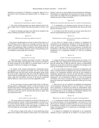 Responsabilité en matière maritime — 10 juin 2013
87
depositing an instrument of ratification, acceptance, approval of or
accession to this Convention and whenever there is a change in ei-
ther.
graphe 2, selon le cas, lors du dépôt de leur instrument de ratification,
d’acceptation ou d’approbation de la présente Convention ou d’adhé-
sion à celle-ci et chaque fois qu’un changement se produit dans cette
méthode de calcul ou dans ces résultats.
ARTICLE 10 ARTICLE 10
SUPPLEMENTARY PROVISIONS ON LIMITS OF LIABILITY DISPOSITIONS SUPPLÉMENTAIRES RELATIVES AUX LIMITES DE RESPONSABILITÉ
1. The carrier and the passenger may agree, expressly and in writ-
ing, to higher limits of liability than those prescribed in Articles 7 and
8.
1. Le transporteur et le passager peuvent convenir de façon ex-
presse et par écrit de limites de responsabilité plus élevées que celles
prévues aux articles 7 et 8.
2. Interest on damages and legal costs shall not be included in the
limits of liability prescribed in Articles 7 and 8.
2. Les intérêts et les frais de justice ne sont pas inclus dans les li-
mites de responsabilité prévues aux articles 7 et 8.
ARTICLE 11 ARTICLE 11
DEFENCES AND LIMITS FOR CARRIERS’ SERVANTS EXONÉRATIONS ET LIMITES QUE PEUVENT INVOQUER LES PRÉPOSÉS DU
TRANSPORTEUR
If an action is brought against a servant or agent of the carrier or of
the performing carrier arising out of a damage covered by this Con-
vention, such servant or agent, if he proves that he acted within the
scope of his employment, shall be entitled to avail himself of the de-
fences and limits of liability which the carrier or the performing carri-
er is entitled to invoke under this Convention.
Si une action est intentée contre un préposé ou mandataire du
transporteur ou du transporteur substitué en raison de dommages vi-
sés par la présente Convention, ce préposé ou mandataire peut, s’il
prouve qu’il a agi dans l’exercice de ses fonctions, se prévaloir des
exonérations et des limites de responsabilité que peuvent invoquer le
transporteur ou le transporteur substitué en vertu de la présente
Convention.
ARTICLE 12 ARTICLE 12
AGGREGATION OF CLAIMS CUMUL D’ACTIONS EN RESPONSABILITÉ
1. Where the limits of liability prescribed in Articles 7 and 8 take
effect, they shall apply to the aggregate of the amounts recoverable in
all claims arising out of the death of or personal injury to any one
passenger or the loss of or damage to his luggage.
1. Lorsque les limites de responsabilité prévues aux articles 7 et 8
prennent effet, elles s’appliquent au montant total de la réparation qui
peut être obtenu dans le cadre de toutes les actions en responsabilité
intentées en cas de mort ou de lésions corporelles d’un passager ou de
perte ou de dommages survenus à ses bagages.
2. In relation to the carriage performed by a performing carrier,
the aggregate of the amounts recoverable from the carrier and the
performing carrier and from their servants and agents acting within
the scope of their employment shall not exceed the highest amount
which could be awarded against either the carrier or the performing
carrier under this Convention, but none of the persons mentioned
shall be liable for a sum in excess of the limit applicable to him.
2. En ce qui concerne le transport exécuté par un transporteur sub-
stitué, le montant total de la réparation qui peut être obtenu du trans-
porteur et du transporteur substitué, ainsi que de leurs préposés et
mandataires agissant dans l’exercice de leurs fonctions, ne peut dé-
passer l’indemnité la plus élevée qui peut être mise à la charge soit du
transporteur, soit du transporteur substitué, en vertu de la présente
Convention, sous réserve qu’aucune des personnes mentionnées ne
puisse être tenue pour responsable au-delà de la limite qui lui est ap-
plicable.
3. In any case where a servant or agent of the carrier or of the per-
forming carrier is entitled under Article 11 of this Convention to avail
himself of the limits of liability prescribed in Articles 7 and 8, the ag-
gregate of the amounts recoverable from the carrier, or the perform-
ing carrier as the case may be, and from that servant or agent, shall
not exceed those limits.
3. Dans tous les cas où le préposé ou mandataire du transporteur
ou du transporteur substitué peut, en vertu de l’article 11 de la pré-
sente Convention, se prévaloir des limites de responsabilité visées
aux articles 7 et 8, le montant total de la réparation qui peut être obte-
nu du transporteur ou, le cas échéant, du transporteur substitué et de
ce préposé ou mandataire ne peut dépasser ces limites.
ARTICLE 13 ARTICLE 13
LOSS OF RIGHT TO LIMIT LIABILITY DÉCHÉANCE DU DROIT D’INVOQUER LES LIMITES DE RESPONSABILITÉ
1. The carrier shall not be entitled to the benefit of the limits of li-
ability prescribed in Articles 7 and 8 and paragraph 1 of Article 10, if
it is proved that the damage resulted from an act or omission of the
carrier done with the intent to cause such damage, or recklessly and
with knowledge that such damage would probably result.
1. Le transporteur est déchu du bénéfice des limites de responsabi-
lité visées aux articles 7 et 8 et au paragraphe 1 de l’article 10, s’il est
prouvé que les dommages résultent d’un acte ou d’une omission que
le transporteur a commis, soit avec l’intention de provoquer ces dom-
mages, soit témérairement et en sachant que ces dommages en résul-
teraient probablement.
2. The servant or agent of the carrier or of the performing carrier
shall not be entitled to the benefit of those limits if it is proved that
2. Le préposé ou mandataire du transporteur ou du transporteur
substitué ne peut se prévaloir de ces limites s’il est prouvé que les
 