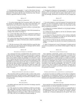 Responsabilité en matière maritime — 10 juin 2013
89
4. Notwithstanding paragraphs 1, 2 and 3 of this Article, the peri-
od of limitation may be extended by a declaration of the carrier or by
agreement of the parties after the cause of action has arisen. The dec-
laration or agreement shall be in writing.
4. Nonobstant les dispositions des paragraphes 1, 2 et 3 du présent
article, le délai de prescription peut être prorogé par déclaration du
transporteur ou par accord entre les parties conclu après la surve-
nance du dommage. Déclaration et accord doivent être consignés par
écrit.
ARTICLE 17 ARTICLE 17
COMPETENT JURISDICTION JURIDICTION COMPÉTENTE
1. An action arising under this Convention shall, at the option of
the claimant, be brought before one of the courts listed below, pro-
vided that the court is located in a State Party to this Convention:
(a) the court of the place of permanent residence or principal place
of business of the defendant, or
(b) the court of the place of departure or that of the destination ac-
cording to the contract of carriage, or
(c) a court of the State of the domicile or permanent residence of
the claimant, if the defendant has a place of business and is subject
to jurisdiction in that State, or
(d) a court of the State where the contract of carriage was made, if
the defendant has a place of business and is subject to jurisdiction
in that State.
1. Une action intentée en vertu de la présente Convention doit être
introduite, au choix du demandeur, devant l’une des juridictions énu-
mérées ci-dessous, à condition que celle-ci soit située dans un État
partie à la présente Convention :
a) le tribunal de la résidence habituelle ou du principal établisse-
ment du défendeur;
b) le tribunal du lieu de départ ou du lieu de destination stipulé
dans le contrat de transport;
c) un tribunal de l’État du domicile ou de la résidence habituelle
du demandeur, si le défendeur à un siège de son activité dans cet
État et est soumis à la juridiction de celui-ci;
d) un tribunal de l’État du lieu de conclusion du contrat si le dé-
fendeur y a un siège de son activité et est soumis à la juridiction de
cet État.
2. After the occurrence of the incident which has caused the dam-
age, the parties may agree that the claim for damages shall be submit-
ted to any jurisdiction or to arbitration.
2. Après l’événement qui a causé le dommage, les parties peuvent
convenir de la juridiction ou du tribunal arbitral auquel le litige sera
soumis.
ARTICLE 18 ARTICLE 18
INVALIDITY OF CONTRACTUAL PROVISIONS NULLITÉ DE CLAUSES CONTRACTUELLES
Any contractual provision concluded before the occurrence of the
incident which has caused the death of or personal injury to a passen-
ger or the loss of or damage to his luggage, purporting to relieve the
carrier of his liability towards the passenger or to prescribe a lower
limit of liability than that fixed in this Convention except as provided
in paragraph 4 of Article 8, and any such provision purporting to shift
the burden of proof which rests on the carrier, or having the effect of
restricting the option specified in paragraph 1 of Article 17, shall be
null and void, but the nullity of that provision shall not render void
the contract of carriage which shall remain subject to the provisions
of this Convention.
Toute stipulation contractuelle, conclue avant l’événement qui a
causé la mort ou les lésions corporelles du passager, ou la perte ou les
dommages survenus à ses bagages et tendant à exonérer le transpor-
teur de sa responsabilité envers le passager ou à établir une limite de
responsabilité inférieure à celle fixée par la présente Convention, sauf
celle prévue au paragraphe 4 de l’article 8, ou à renverser le fardeau
de la preuve qui incombe au transporteur, ou qui aurait pour effet de
restreindre le choix spécifié au paragraphe 1 de l’article 17, est nulle
et non avenue; mais la nullité de cette stipulation n’entraîne pas la
nullité du contrat de transport, qui demeure soumis aux dispositions
de la présente Convention.
ARTICLE 19 ARTICLE 19
OTHER CONVENTIONS ON LIMITATION OF LIABILITY AUTRES CONVENTIONS SUR LA LIMITATION DE LA RESPONSABILITÉ
This Convention shall not modify the rights or duties of the carrier,
the performing carrier, and their servants or agents provided for in in-
ternational conventions relating to the limitation of liability of owners
of seagoing ships.
La présente Convention ne modifie en rien les droits et obligations
du transporteur, du transporteur substitué et de leurs préposés ou
mandataires tels qu’ils résultent des conventions internationales sur la
limitation de la responsabilité des propriétaires de navires de mer.
ARTICLE 20 ARTICLE 20
NUCLEAR DAMAGE DOMMAGE NUCLÉAIRE
No liability shall arise under this Convention for damage caused by
a nuclear incident:
(a) if the operator of a nuclear installation is liable for such dam-
age under either the Paris Convention of 29 July 1960 on Third
Party Liability in the Field of Nuclear Energy as amended by its
additional Protocol of 28 January 1964, or the Vienna Convention
of 21 May 1963 on Civil Liability for Nuclear Damage, or
Nul ne peut être tenu pour responsable d’un dommage causé par un
accident nucléaire en vertu de la présente Convention :
a) si l’exploitant d’une installation nucléaire est responsable de ce
dommage en vertu de la Convention de Paris du 29 juillet 1960 sur
la responsabilité civile dans le domaine de l’énergie nucléaire,
amendée par le Protocole additionnel du 28 janvier 1964, ou en
 