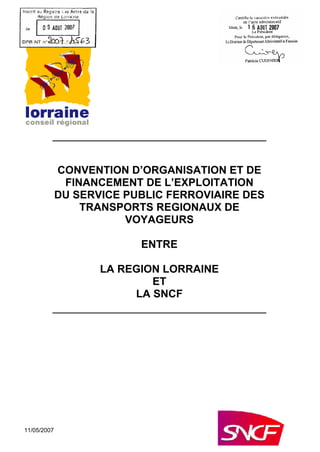 11/05/2007
CONVENTION D ORGANISATION ET DE
FINANCEMENT DE L EXPLOITATION
DU SERVICE PUBLIC FERROVIAIRE DES
TRANSPORTS REGIONAUX DE
VOYAGEURS
ENTRE
LA REGION LORRAINE
ET
LA SNCF
 
