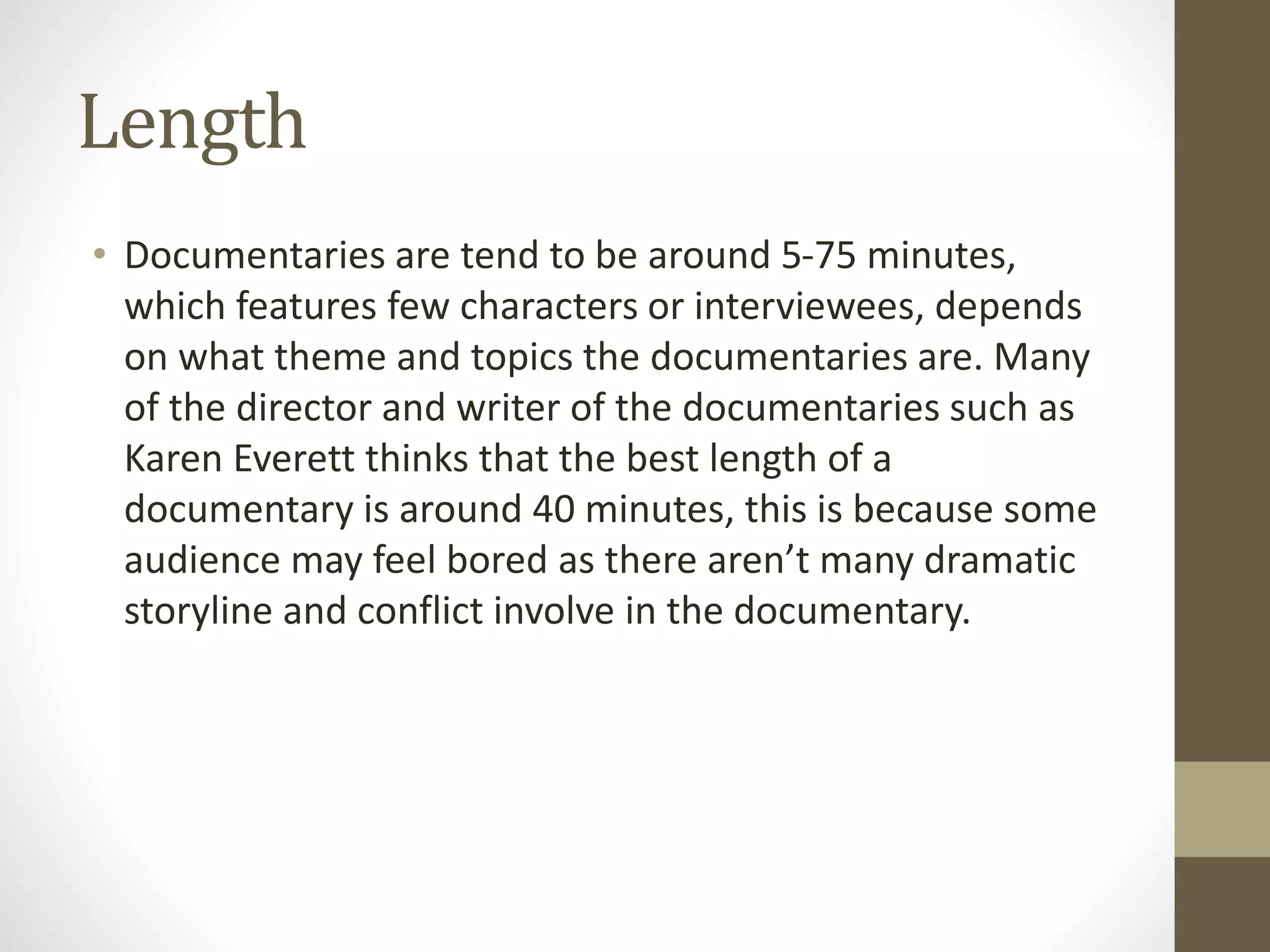 Length
• Documentaries are tend to be around 5-75 minutes,
which features few characters or interviewees, depends
on what theme and topics the documentaries are. Many
of the director and writer of the documentaries such as
Karen Everett thinks that the best length of a
documentary is around 40 minutes, this is because some
audience may feel bored as there aren’t many dramatic
storyline and conflict involve in the documentary.
 