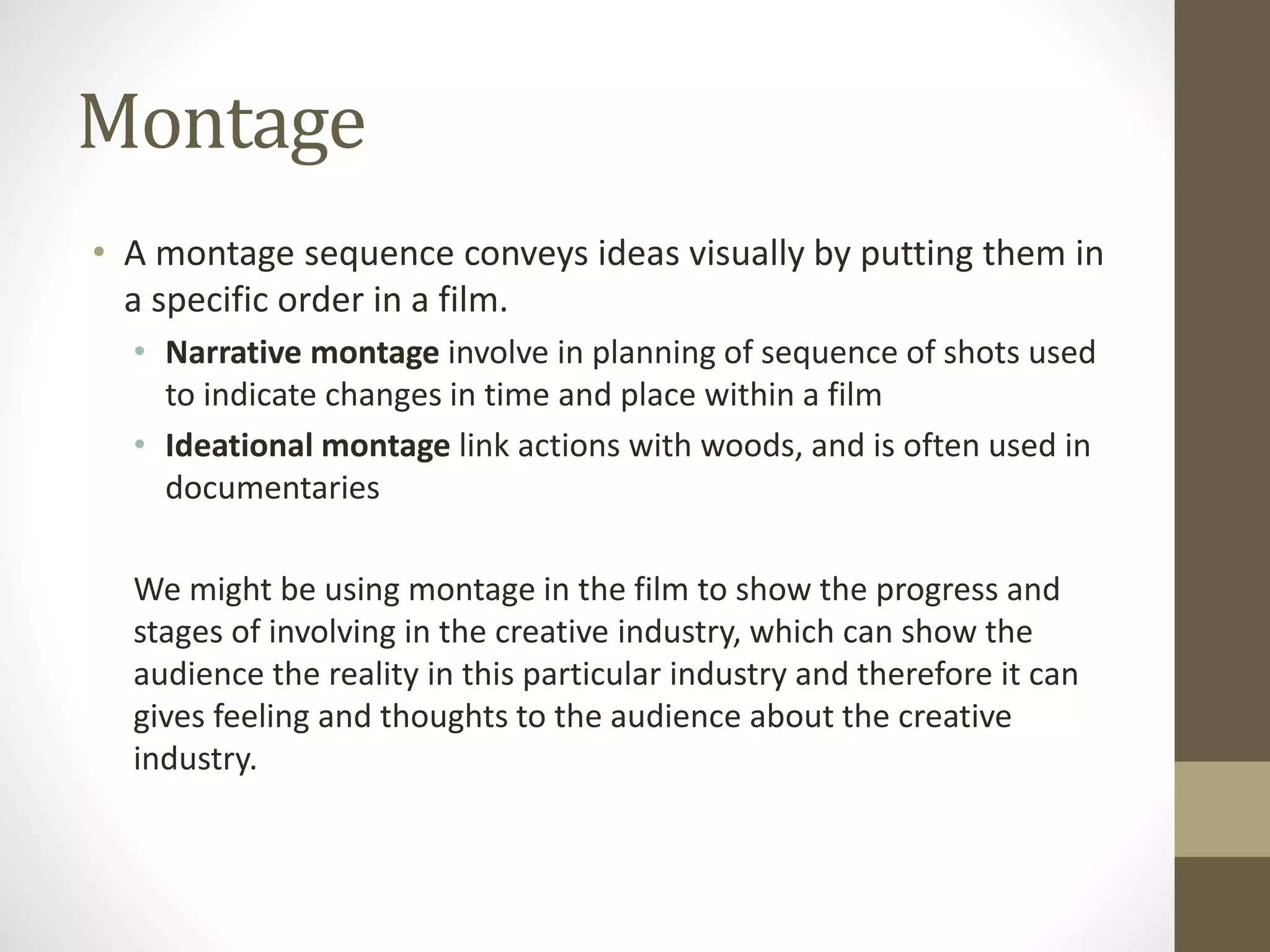 Montage
• A montage sequence conveys ideas visually by putting them in
a specific order in a film.
• Narrative montage involve in planning of sequence of shots used
to indicate changes in time and place within a film
• Ideational montage link actions with woods, and is often used in
documentaries
We might be using montage in the film to show the progress and
stages of involving in the creative industry, which can show the
audience the reality in this particular industry and therefore it can
gives feeling and thoughts to the audience about the creative
industry.
 