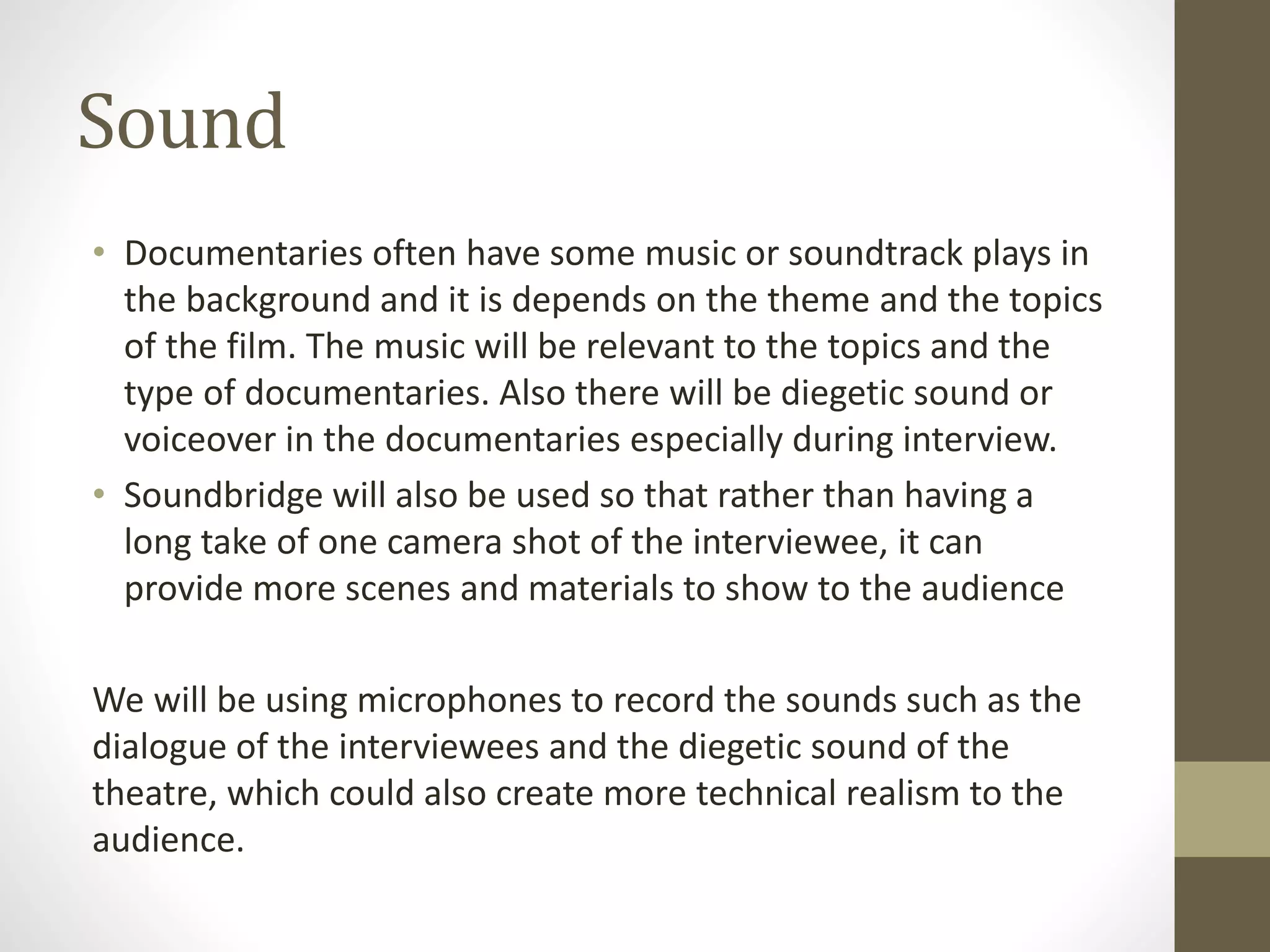 Sound
• Documentaries often have some music or soundtrack plays in
the background and it is depends on the theme and the topics
of the film. The music will be relevant to the topics and the
type of documentaries. Also there will be diegetic sound or
voiceover in the documentaries especially during interview.
• Soundbridge will also be used so that rather than having a
long take of one camera shot of the interviewee, it can
provide more scenes and materials to show to the audience
We will be using microphones to record the sounds such as the
dialogue of the interviewees and the diegetic sound of the
theatre, which could also create more technical realism to the
audience.
 