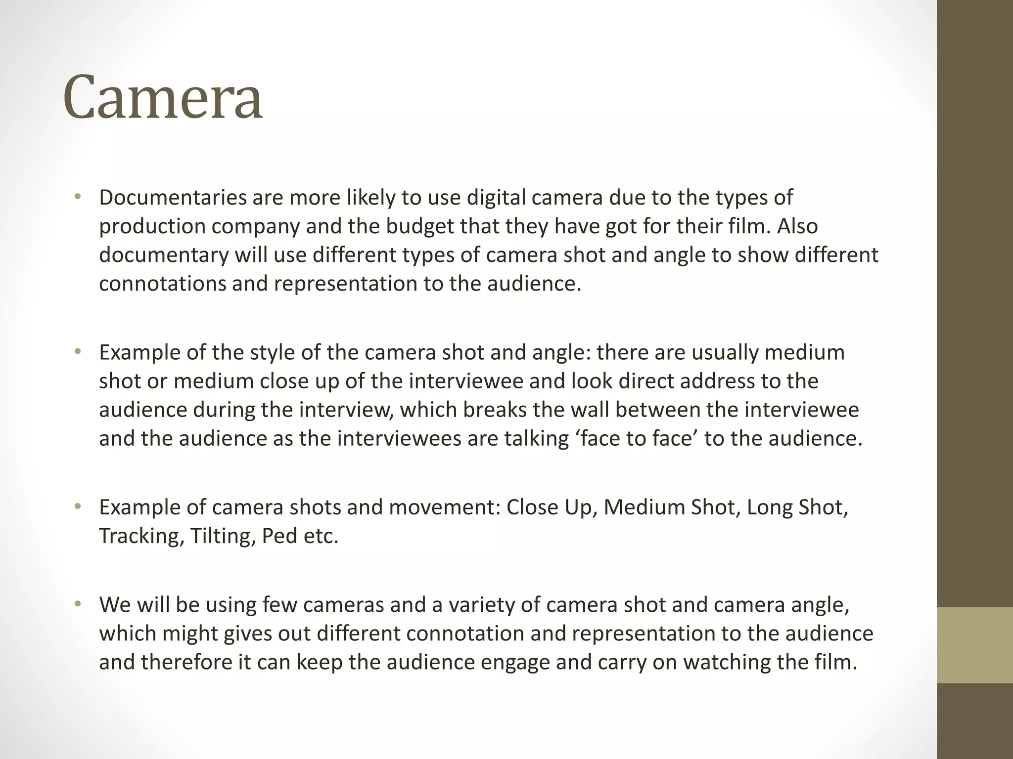 Camera
• Documentaries are more likely to use digital camera due to the types of
production company and the budget that they have got for their film. Also
documentary will use different types of camera shot and angle to show different
connotations and representation to the audience.
• Example of the style of the camera shot and angle: there are usually medium
shot or medium close up of the interviewee and look direct address to the
audience during the interview, which breaks the wall between the interviewee
and the audience as the interviewees are talking ‘face to face’ to the audience.
• Example of camera shots and movement: Close Up, Medium Shot, Long Shot,
Tracking, Tilting, Ped etc.
• We will be using few cameras and a variety of camera shot and camera angle,
which might gives out different connotation and representation to the audience
and therefore it can keep the audience engage and carry on watching the film.
 