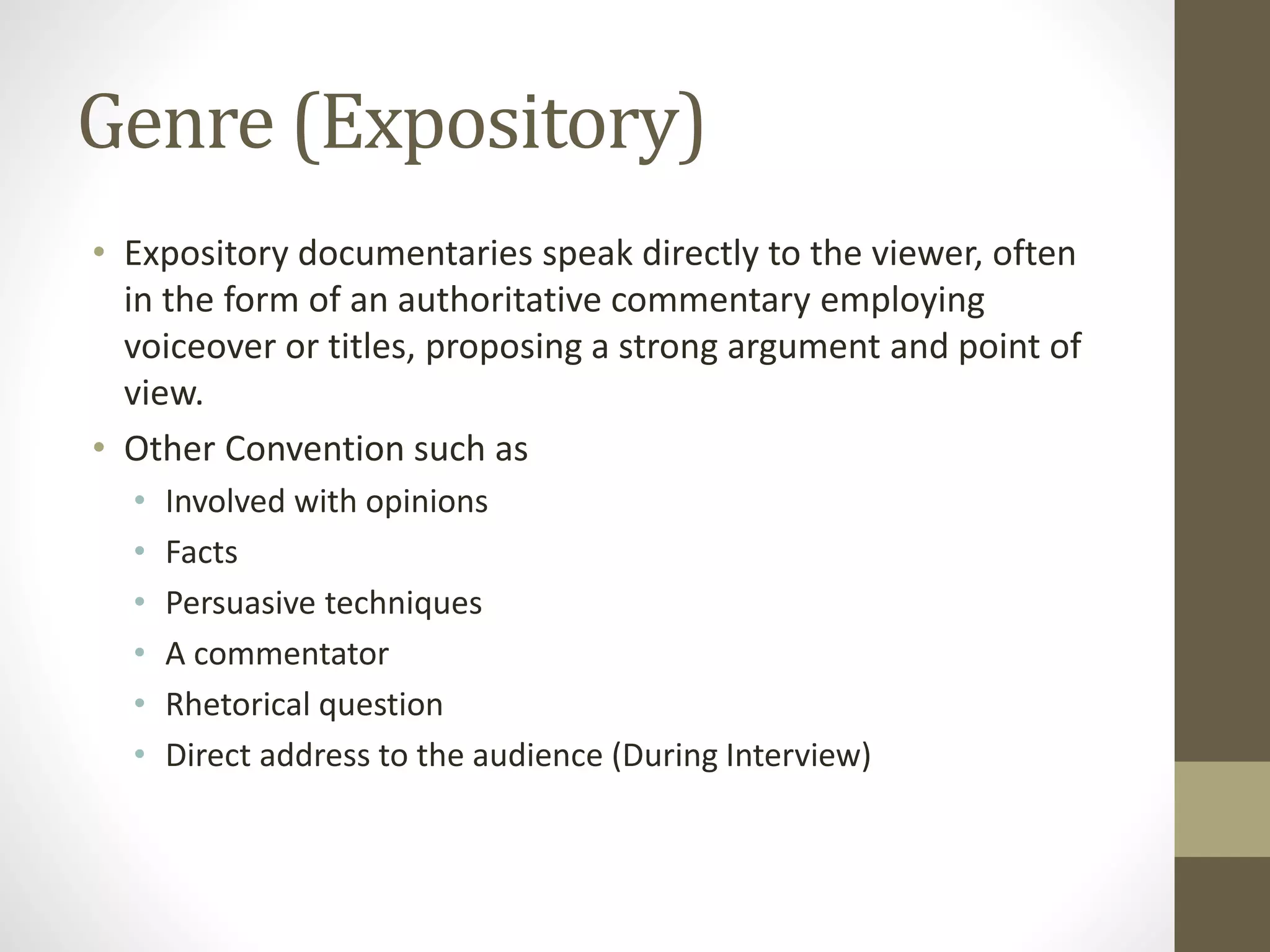 Genre (Expository)
• Expository documentaries speak directly to the viewer, often
in the form of an authoritative commentary employing
voiceover or titles, proposing a strong argument and point of
view.
• Other Convention such as
• Involved with opinions
• Facts
• Persuasive techniques
• A commentator
• Rhetorical question
• Direct address to the audience (During Interview)
 