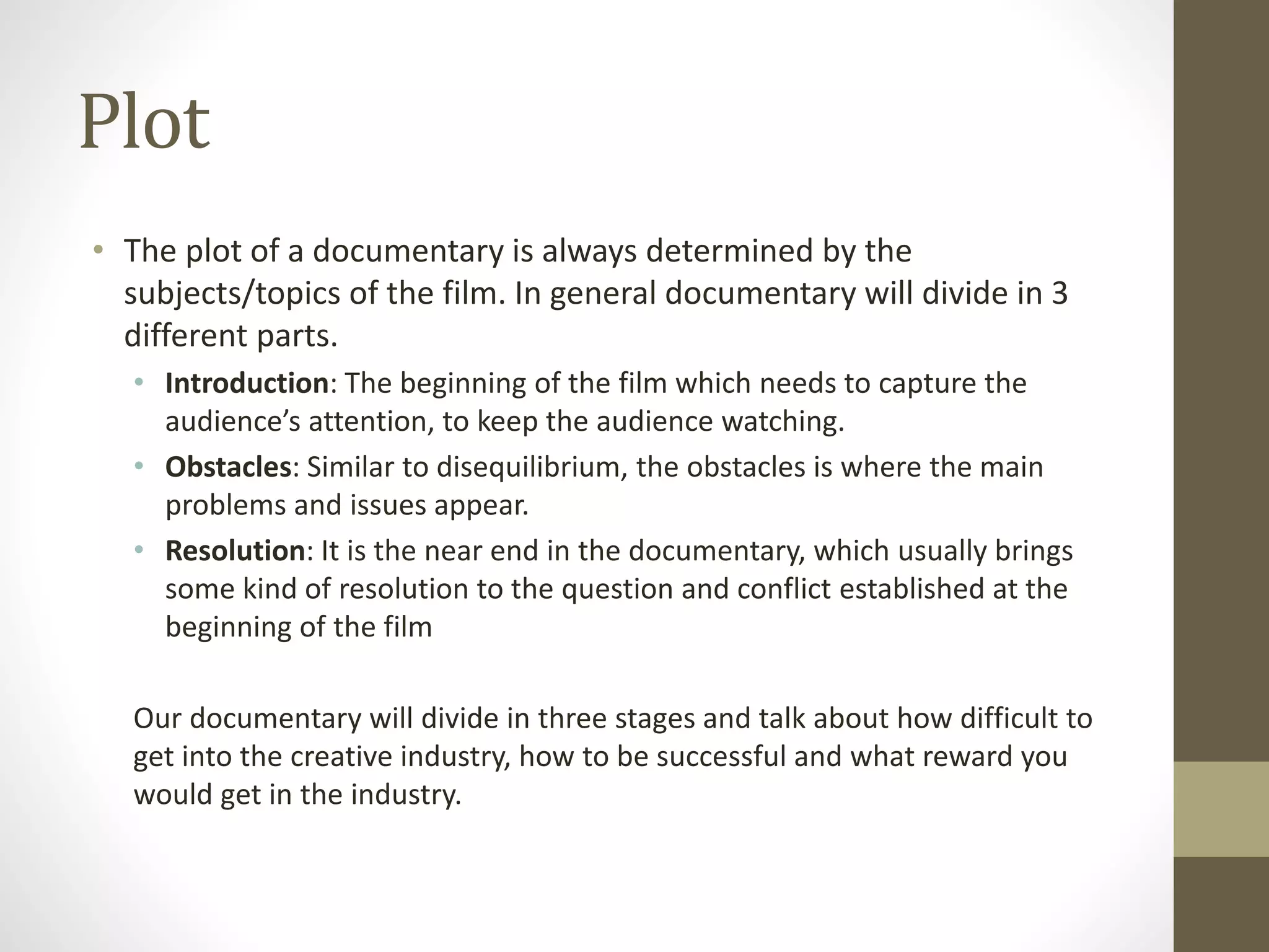 Plot
• The plot of a documentary is always determined by the
subjects/topics of the film. In general documentary will divide in 3
different parts.
• Introduction: The beginning of the film which needs to capture the
audience’s attention, to keep the audience watching.
• Obstacles: Similar to disequilibrium, the obstacles is where the main
problems and issues appear.
• Resolution: It is the near end in the documentary, which usually brings
some kind of resolution to the question and conflict established at the
beginning of the film
Our documentary will divide in three stages and talk about how difficult to
get into the creative industry, how to be successful and what reward you
would get in the industry.
 