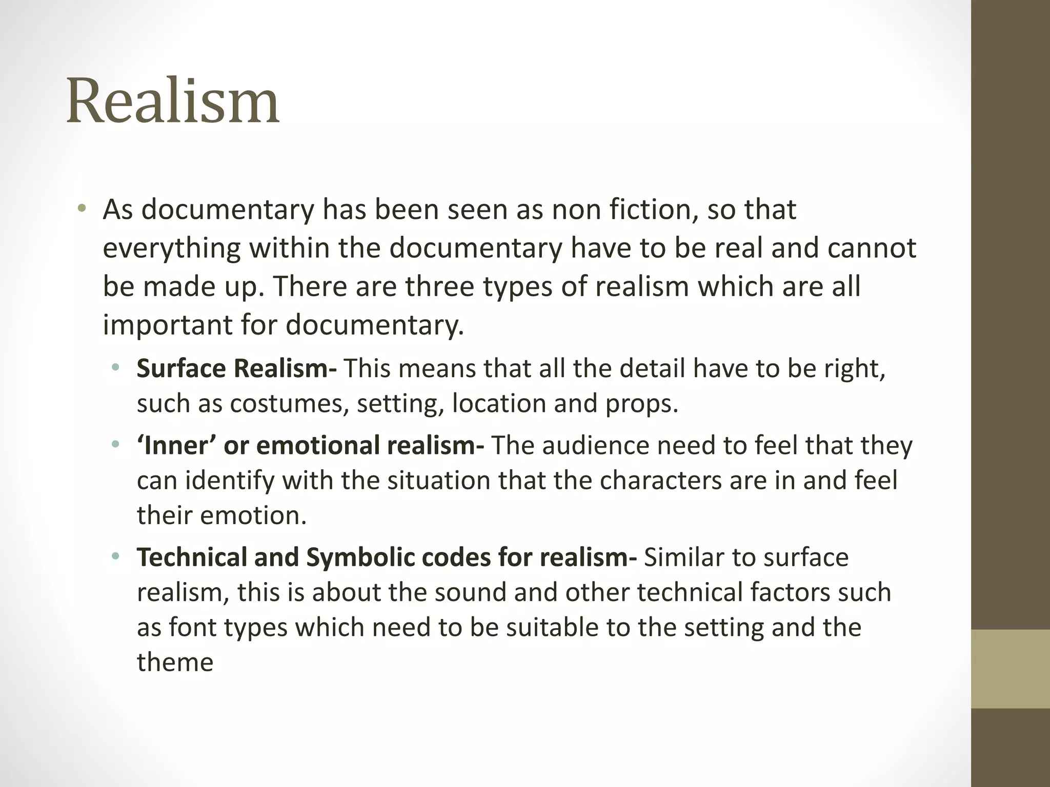 Realism
• As documentary has been seen as non fiction, so that
everything within the documentary have to be real and cannot
be made up. There are three types of realism which are all
important for documentary.
• Surface Realism- This means that all the detail have to be right,
such as costumes, setting, location and props.
• ‘Inner’ or emotional realism- The audience need to feel that they
can identify with the situation that the characters are in and feel
their emotion.
• Technical and Symbolic codes for realism- Similar to surface
realism, this is about the sound and other technical factors such
as font types which need to be suitable to the setting and the
theme
 