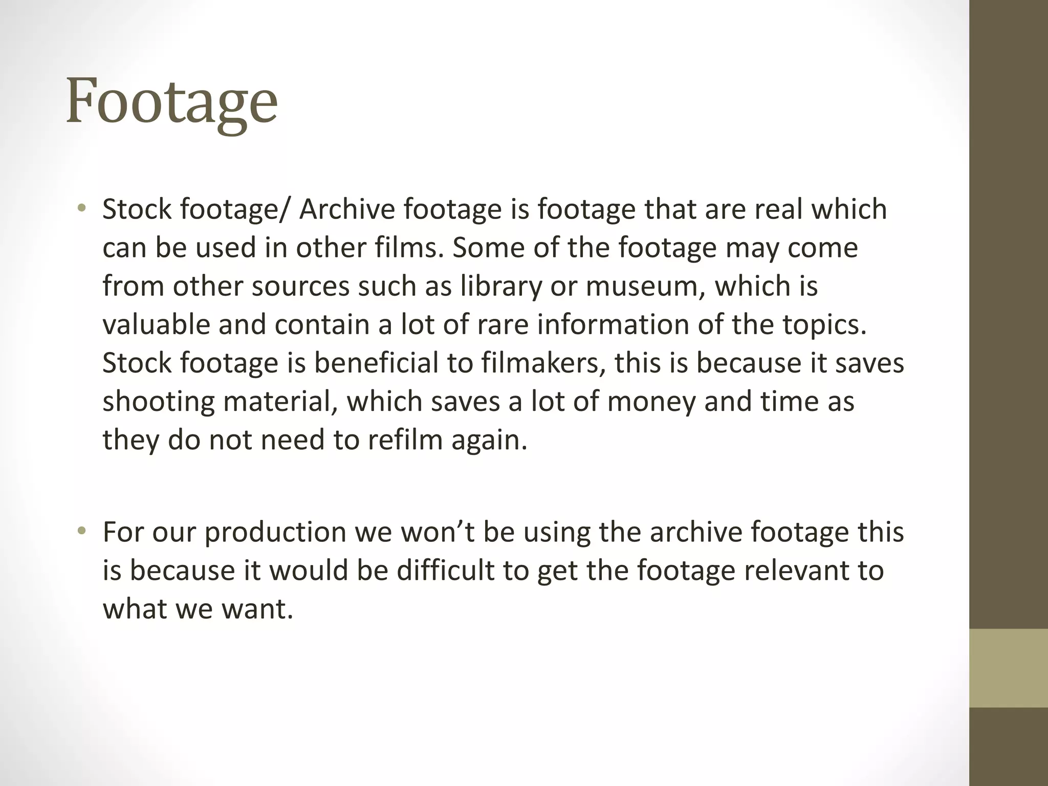 Footage
• Stock footage/ Archive footage is footage that are real which
can be used in other films. Some of the footage may come
from other sources such as library or museum, which is
valuable and contain a lot of rare information of the topics.
Stock footage is beneficial to filmakers, this is because it saves
shooting material, which saves a lot of money and time as
they do not need to refilm again.
• For our production we won’t be using the archive footage this
is because it would be difficult to get the footage relevant to
what we want.
 