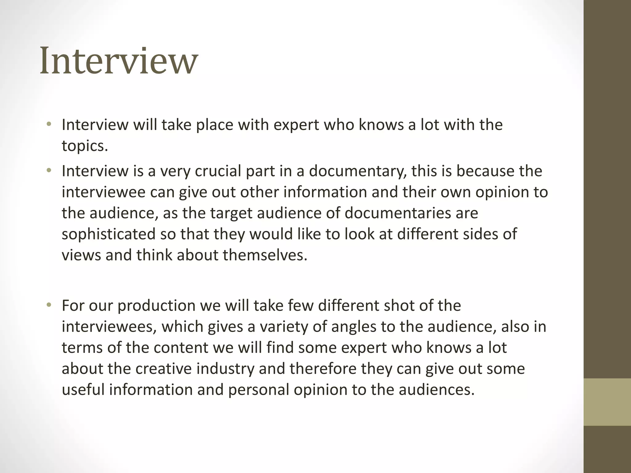 Interview
• Interview will take place with expert who knows a lot with the
topics.
• Interview is a very crucial part in a documentary, this is because the
interviewee can give out other information and their own opinion to
the audience, as the target audience of documentaries are
sophisticated so that they would like to look at different sides of
views and think about themselves.
• For our production we will take few different shot of the
interviewees, which gives a variety of angles to the audience, also in
terms of the content we will find some expert who knows a lot
about the creative industry and therefore they can give out some
useful information and personal opinion to the audiences.
 