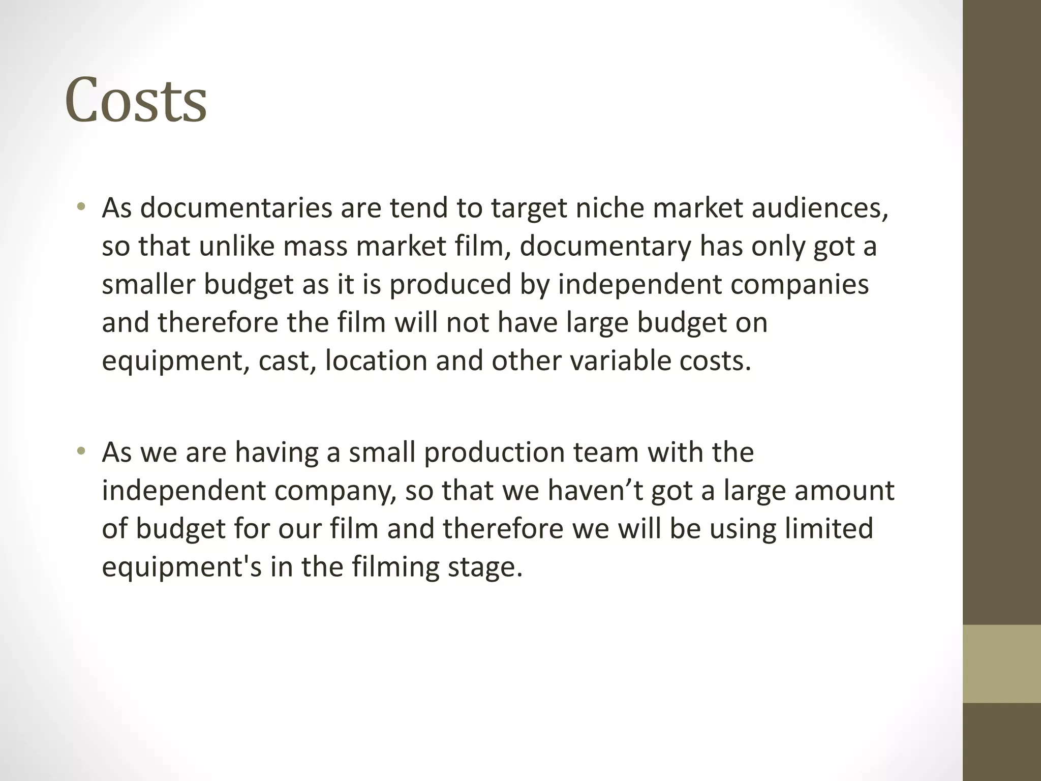 Costs
• As documentaries are tend to target niche market audiences,
so that unlike mass market film, documentary has only got a
smaller budget as it is produced by independent companies
and therefore the film will not have large budget on
equipment, cast, location and other variable costs.
• As we are having a small production team with the
independent company, so that we haven’t got a large amount
of budget for our film and therefore we will be using limited
equipment's in the filming stage.
 