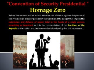 "Convention of Security Presidential "
Homage Zero
Before the eminent risk of attacks terrorist and of death, against the person of
the President or a leader political in the world; and the danger that implies the
submission and delivery of power total in the hands of a single person,
something as important as it is the representation of the President of the
Republic or the nation and the insecure Social and policy that this represents...
 