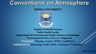 JIMMA UNIVERSITY
Institute Of Health Sciences
Public Health Faculty
Department Of Environmental Health Sciences & Technology
Environmental Policy And Law Assignment
Presenter: Thomas Ayalew (PhD Candidate)
Submitted to: Dessalegn Dadi (PhD, Assistance Professor)
March, 2019
1
 