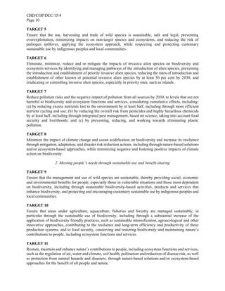 CBD/COP/DEC/15/4
Page 10
TARGET 5
Ensure that the use, harvesting and trade of wild species is sustainable, safe and legal, preventing
overexploitation, minimizing impacts on non-target species and ecosystems, and reducing the risk of
pathogen spillover, applying the ecosystem approach, while respecting and protecting customary
sustainable use by indigenous peoples and local communities.
TARGET 6
Eliminate, minimize, reduce and or mitigate the impacts of invasive alien species on biodiversity and
ecosystem services by identifying and managing pathways of the introduction of alien species, preventing
the introduction and establishment of priority invasive alien species, reducing the rates of introduction and
establishment of other known or potential invasive alien species by at least 50 per cent by 2030, and
eradicating or controlling invasive alien species, especially in priority sites, such as islands.
TARGET 7
Reduce pollution risks and the negative impact of pollution from all sources by 2030, to levels that are not
harmful to biodiversity and ecosystem functions and services, considering cumulative effects, including:
(a) by reducing excess nutrients lost to the environment by at least half, including through more efficient
nutrient cycling and use; (b) by reducing the overall risk from pesticides and highly hazardous chemicals
by at least half, including through integrated pest management, based on science, taking into account food
security and livelihoods; and (c) by preventing, reducing, and working towards eliminating plastic
pollution.
TARGET 8
Minimize the impact of climate change and ocean acidification on biodiversity and increase its resilience
through mitigation, adaptation, and disaster risk reduction actions, including through nature-based solutions
and/or ecosystem-based approaches, while minimizing negative and fostering positive impacts of climate
action on biodiversity.
2. Meeting people’s needs through sustainable use and benefit-sharing
TARGET 9
Ensure that the management and use of wild species are sustainable, thereby providing social, economic
and environmental benefits for people, especially those in vulnerable situations and those most dependent
on biodiversity, including through sustainable biodiversity-based activities, products and services that
enhance biodiversity, and protecting and encouraging customary sustainable use by indigenous peoples and
local communities.
TARGET 10
Ensure that areas under agriculture, aquaculture, fisheries and forestry are managed sustainably, in
particular through the sustainable use of biodiversity, including through a substantial increase of the
application of biodiversity friendly practices, such as sustainable intensification, agroecological and other
innovative approaches, contributing to the resilience and long-term efficiency and productivity of these
production systems, and to food security, conserving and restoring biodiversity and maintaining nature’s
contributions to people, including ecosystem functions and services.
TARGET 11
Restore, maintain and enhance nature’s contributions to people, including ecosystem functions and services,
such as the regulation of air, water and climate, soil health, pollination and reduction of disease risk, as well
as protection from natural hazards and disasters, through nature-based solutions and/or ecosystem-based
approaches for the benefit of all people and nature.
 