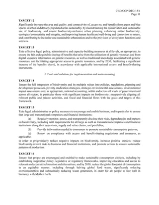 CBD/COP/DEC/15/4
Page 11
TARGET 12
Significantly increase the area and quality, and connectivity of, access to, and benefits from green and blue
spaces in urban and densely populated areas sustainably, by mainstreaming the conservation and sustainable
use of biodiversity, and ensure biodiversity-inclusive urban planning, enhancing native biodiversity,
ecological connectivity and integrity, and improving human health and well-being and connection to nature,
and contributing to inclusive and sustainable urbanization and to the provision of ecosystem functions and
services.
TARGET 13
Take effective legal, policy, administrative and capacity-building measures at all levels, as appropriate, to
ensure the fair and equitable sharing of benefits that arise from the utilization of genetic resources and from
digital sequence information on genetic resources, as well as traditional knowledge associated with genetic
resources, and facilitating appropriate access to genetic resources, and by 2030, facilitating a significant
increase of the benefits shared, in accordance with applicable international access and benefit-sharing
instruments.
3. Tools and solutions for implementation and mainstreaming
TARGET 14
Ensure the full integration of biodiversity and its multiple values into policies, regulations, planning and
development processes, poverty eradication strategies, strategic environmental assessments, environmental
impact assessments and, as appropriate, national accounting, within and across all levels of government and
across all sectors, in particular those with significant impacts on biodiversity, progressively aligning all
relevant public and private activities, and fiscal and financial flows with the goals and targets of this
framework.
TARGET 15
Take legal, administrative or policy measures to encourage and enable business, and in particular to ensure
that large and transnational companies and financial institutions:
(a) Regularly monitor, assess, and transparently disclose their risks, dependencies and impacts
on biodiversity, including with requirements for all large as well as transnational companies and financial
institutions along their operations, supply and value chains, and portfolios;
(b) Provide information needed to consumers to promote sustainable consumption patterns;
(c) Report on compliance with access and benefit-sharing regulations and measures, as
applicable;
in order to progressively reduce negative impacts on biodiversity, increase positive impacts, reduce
biodiversity-related risks to business and financial institutions, and promote actions to ensure sustainable
patterns of production.
TARGET 16
Ensure that people are encouraged and enabled to make sustainable consumption choices, including by
establishing supportive policy, legislative or regulatory frameworks, improving education and access to
relevant and accurate information and alternatives, and by 2030, reduce the global footprint of consumption
in an equitable manner, including through halving global food waste, significantly reducing
overconsumption and substantially reducing waste generation, in order for all people to live well in
harmony with Mother Earth.
 