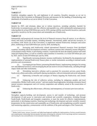 CBD/COP/DEC/15/4
Page 12
TARGET 17
Establish, strengthen capacity for, and implement in all countries, biosafety measures as set out in
Article 8(g) of the Convention on Biological Diversity and measures for the handling of biotechnology and
distribution of its benefits as set out in Article 19 of the Convention.
TARGET 18
Identify by 2025, and eliminate, phase out or reform incentives, including subsidies, harmful for
biodiversity, in a proportionate, just, fair, effective and equitable way, while substantially and progressively
reducing them by at least $500 billion per year by 2030, starting with the most harmful incentives, and scale
up positive incentives for the conservation and sustainable use of biodiversity.
TARGET 19
Substantially and progressively increase the level of financial resources from all sources, in an effective,
timely and easily accessible manner, including domestic, international, public and private resources, in
accordance with Article 20 of the Convention, to implement national biodiversity strategies and action
plans, mobilizing at least $200 billion per year by 2030, including by:
(a) Increasing total biodiversity related international financial resources from developed
countries, including official development assistance, and from countries that voluntarily assume obligations
of developed country Parties, to developing countries, in particular the least developed countries and small
island developing States, as well as countries with economies in transition, to at least $20 billion per year
by 2025, and to at least $30 billion per year by 2030;
(b) Significantly increasing domestic resource mobilization, facilitated by the preparation and
implementation of national biodiversity finance plans or similar instruments according to national needs,
priorities and circumstances;
(c) Leveraging private finance, promoting blended finance, implementing strategies for raising
new and additional resources, and encouraging the private sector to invest in biodiversity, including through
impact funds and other instruments;
(d) Stimulating innovative schemes such as payment for ecosystem services, green bonds,
biodiversity offsets and credits, and benefit-sharing mechanisms, with environmental and social safeguards;
(e) Optimizing co-benefits and synergies of finance targeting the biodiversity and climate
crises;
(f) Enhancing the role of collective actions, including by indigenous peoples and local
communities, Mother Earth centric actions13
and non-market-based approaches including community based
natural resource management and civil society cooperation and solidarity aimed at the conservation of
biodiversity;
(g) Enhancing the effectiveness, efficiency and transparency of resource provision and use.
TARGET 20
Strengthen capacity-building and development, access to and transfer of technology, and promote
development of and access to innovation and technical and scientific cooperation, including through
South-South, North-South and triangular cooperation, to meet the needs for effective implementation,
particularly in developing countries, fostering joint technology development and joint scientific research
programmes for the conservation and sustainable use of biodiversity and strengthening scientific research
and monitoring capacities, commensurate with the ambition of the goals and targets of the Framework.
13
Mother Earth Centric Actions: Ecocentric and rights-based approach enabling the implementation of actions towards harmonic
and complementary relationships between peoples and nature, promoting the continuity of all living beings and their communities
and ensuring the non-commodification of environmental functions of Mother Earth.
 