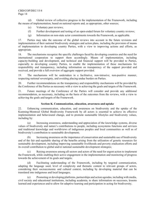 CBD/COP/DEC/15/4
Page 14
(d) Global review of collective progress in the implementation of the Framework, including
the means of implementation, based on national reports and, as appropriate, other sources;
(e) Voluntary peer reviews;
(f) Further development and testing of an open-ended forum for voluntary country reviews;
(g) Information on non-state actor commitments towards the Framework, as applicable.
17. Parties may take the outcome of the global reviews into account in the future revisions and
implementation of their national biodiversity strategies and action plans, including the provision of means
of implementation to developing country Parties, with a view to improving actions and efforts, as
appropriate.
18. The mechanisms recognize the specific challenges faced by developing countries and the need for
international cooperation to support them accordingly. Means of implementation, including
capacity-building and development, and technical and financial support will be provided to Parties,
especially to developing country Parties, to enable the implementation of these mechanisms for
responsibility and transparency, including information on transparency of the support provided and
received, and provide a full overview of aggregate support provided.
19. The mechanisms will be undertaken in a facilitative, non-intrusive, non-punitive manner,
respecting national sovereignty, and avoiding placing undue burden on Parties.
20. Further recommendations on the transparency and responsibility mechanisms will be provided by
the Conference of the Parties as necessary with a view to achieving the goals and targets of the Framework.
21. Future meetings of the Conference of the Parties will consider and provide any additional
recommendation, as necessary, including on the basis of the outcomes from the reviews, with a view to
achieving the goals and targets of the Framework.
Section K. Communication, education, awareness and uptake
22. Enhancing communication, education, and awareness on biodiversity and the uptake of the
Kunming-Montreal Global Biodiversity Framework by all actors is essential to achieve its effective
implementation and behavioural change, and to promote sustainable lifestyles and biodiversity values,
including by:
(a) Increasing awareness, understanding and appreciation of the knowledge systems, diverse
values of biodiversity and nature’s contributions to people, including ecosystems functions and services
and traditional knowledge and worldviews of indigenous peoples and local communities as well as of
biodiversity’s contribution to sustainable development;
(b) Increasing awareness on the importance of conservation and sustainable use of biodiversity
and of the fair and equitable sharing of the benefits arising from the utilization of genetic resources for
sustainable development, including improving sustainable livelihoods and poverty eradication efforts and
its overall contribution to global and/or national sustainable development strategies;
(c) Raising awareness among all sectors and actors of the need for urgent action to implement
the Framework, while enabling their active engagement in the implementation and monitoring of progress
towards the achievement of its goals and targets;
(d) Facilitating understanding of the Framework, including by targeted communication,
adapting the language used, level of complexity and thematic content to relevant groups of actors,
considering their socioeconomic and cultural context, including by developing material that can be
translated into indigenous and local languages;
(e) Promoting or developing platforms, partnerships and action agendas, including with media,
civil society and educational institutions, including academia, to share information on successes, lessons
learned and experiences and to allow for adaptive learning and participation in acting for biodiversity;
 