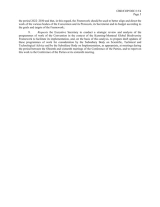 CBD/COP/DEC/15/4
Page 3
the period 2022–2030 and that, in this regard, the Framework should be used to better align and direct the
work of the various bodies of the Convention and its Protocols, its Secretariat and its budget according to
the goals and targets of the Framework;
9. Requests the Executive Secretary to conduct a strategic review and analysis of the
programmes of work of the Convention in the context of the Kunming-Montreal Global Biodiversity
Framework to facilitate its implementation, and, on the basis of this analysis, to prepare draft updates of
these programmes of work for consideration by the Subsidiary Body on Scientific, Technical and
Technological Advice and by the Subsidiary Body on Implementation, as appropriate, at meetings during
the period between the fifteenth and sixteenth meetings of the Conference of the Parties, and to report on
this work to the Conference of the Parties at its sixteenth meeting.
 