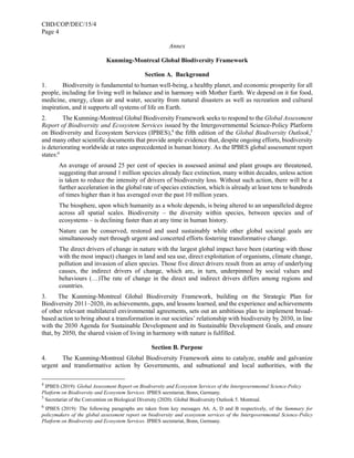 CBD/COP/DEC/15/4
Page 4
Annex
Kunming-Montreal Global Biodiversity Framework
Section A. Background
1. Biodiversity is fundamental to human well-being, a healthy planet, and economic prosperity for all
people, including for living well in balance and in harmony with Mother Earth. We depend on it for food,
medicine, energy, clean air and water, security from natural disasters as well as recreation and cultural
inspiration, and it supports all systems of life on Earth.
2. The Kunming-Montreal Global Biodiversity Framework seeks to respond to the Global Assessment
Report of Biodiversity and Ecosystem Services issued by the Intergovernmental Science-Policy Platform
on Biodiversity and Ecosystem Services (IPBES),4
the fifth edition of the Global Biodiversity Outlook,5
and many other scientific documents that provide ample evidence that, despite ongoing efforts, biodiversity
is deteriorating worldwide at rates unprecedented in human history. As the IPBES global assessment report
states:6
An average of around 25 per cent of species in assessed animal and plant groups are threatened,
suggesting that around 1 million species already face extinction, many within decades, unless action
is taken to reduce the intensity of drivers of biodiversity loss. Without such action, there will be a
further acceleration in the global rate of species extinction, which is already at least tens to hundreds
of times higher than it has averaged over the past 10 million years.
The biosphere, upon which humanity as a whole depends, is being altered to an unparalleled degree
across all spatial scales. Biodiversity – the diversity within species, between species and of
ecosystems – is declining faster than at any time in human history.
Nature can be conserved, restored and used sustainably while other global societal goals are
simultaneously met through urgent and concerted efforts fostering transformative change.
The direct drivers of change in nature with the largest global impact have been (starting with those
with the most impact) changes in land and sea use, direct exploitation of organisms, climate change,
pollution and invasion of alien species. Those five direct drivers result from an array of underlying
causes, the indirect drivers of change, which are, in turn, underpinned by social values and
behaviours (…)The rate of change in the direct and indirect drivers differs among regions and
countries.
3. The Kunming-Montreal Global Biodiversity Framework, building on the Strategic Plan for
Biodiversity 2011–2020, its achievements, gaps, and lessons learned, and the experience and achievements
of other relevant multilateral environmental agreements, sets out an ambitious plan to implement broad-
based action to bring about a transformation in our societies’ relationship with biodiversity by 2030, in line
with the 2030 Agenda for Sustainable Development and its Sustainable Development Goals, and ensure
that, by 2050, the shared vision of living in harmony with nature is fulfilled.
Section B. Purpose
4. The Kunming-Montreal Global Biodiversity Framework aims to catalyze, enable and galvanize
urgent and transformative action by Governments, and subnational and local authorities, with the
4
IPBES (2019): Global Assessment Report on Biodiversity and Ecosystem Services of the Intergovernmental Science-Policy
Platform on Biodiversity and Ecosystem Services. IPBES secretariat, Bonn, Germany.
5
Secretariat of the Convention on Biological Diversity (2020). Global Biodiversity Outlook 5. Montreal.
6
IPBES (2019): The following paragraphs are taken from key messages A6, A, D and B respectively, of the Summary for
policymakers of the global assessment report on biodiversity and ecosystem services of the Intergovernmental Science-Policy
Platform on Biodiversity and Ecosystem Services. IPBES secretariat, Bonn, Germany.
 