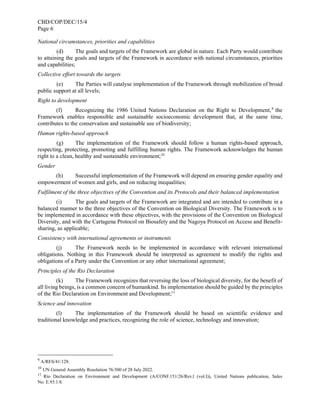 CBD/COP/DEC/15/4
Page 6
National circumstances, priorities and capabilities
(d) The goals and targets of the Framework are global in nature. Each Party would contribute
to attaining the goals and targets of the Framework in accordance with national circumstances, priorities
and capabilities;
Collective effort towards the targets
(e) The Parties will catalyse implementation of the Framework through mobilization of broad
public support at all levels;
Right to development
(f) Recognizing the 1986 United Nations Declaration on the Right to Development,9
the
Framework enables responsible and sustainable socioeconomic development that, at the same time,
contributes to the conservation and sustainable use of biodiversity;
Human rights-based approach
(g) The implementation of the Framework should follow a human rights-based approach,
respecting, protecting, promoting and fulfilling human rights. The Framework acknowledges the human
right to a clean, healthy and sustainable environment;10
Gender
(h) Successful implementation of the Framework will depend on ensuring gender equality and
empowerment of women and girls, and on reducing inequalities;
Fulfilment of the three objectives of the Convention and its Protocols and their balanced implementation
(i) The goals and targets of the Framework are integrated and are intended to contribute in a
balanced manner to the three objectives of the Convention on Biological Diversity. The Framework is to
be implemented in accordance with these objectives, with the provisions of the Convention on Biological
Diversity, and with the Cartagena Protocol on Biosafety and the Nagoya Protocol on Access and Benefit-
sharing, as applicable;
Consistency with international agreements or instruments
(j) The Framework needs to be implemented in accordance with relevant international
obligations. Nothing in this Framework should be interpreted as agreement to modify the rights and
obligations of a Party under the Convention or any other international agreement;
Principles of the Rio Declaration
(k) The Framework recognizes that reversing the loss of biological diversity, for the benefit of
all living beings, is a common concern of humankind. Its implementation should be guided by the principles
of the Rio Declaration on Environment and Development;11
Science and innovation
(l) The implementation of the Framework should be based on scientific evidence and
traditional knowledge and practices, recognizing the role of science, technology and innovation;
9
A/RES/41/128.
10
UN General Assembly Resolution 76/300 of 28 July 2022.
11
Rio Declaration on Environment and Development (A/CONF.151/26/Rev.l (vol.I)), United Nations publication, Sales
No. E.93.1.8.
 