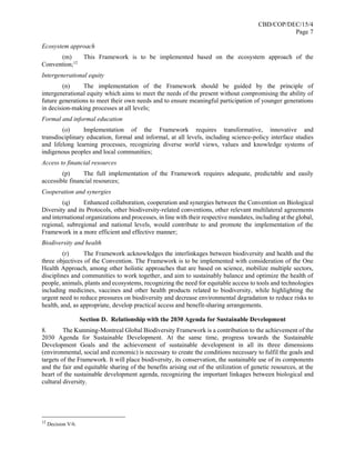 CBD/COP/DEC/15/4
Page 7
Ecosystem approach
(m) This Framework is to be implemented based on the ecosystem approach of the
Convention;12
Intergenerational equity
(n) The implementation of the Framework should be guided by the principle of
intergenerational equity which aims to meet the needs of the present without compromising the ability of
future generations to meet their own needs and to ensure meaningful participation of younger generations
in decision-making processes at all levels;
Formal and informal education
(o) Implementation of the Framework requires transformative, innovative and
transdisciplinary education, formal and informal, at all levels, including science-policy interface studies
and lifelong learning processes, recognizing diverse world views, values and knowledge systems of
indigenous peoples and local communities;
Access to financial resources
(p) The full implementation of the Framework requires adequate, predictable and easily
accessible financial resources;
Cooperation and synergies
(q) Enhanced collaboration, cooperation and synergies between the Convention on Biological
Diversity and its Protocols, other biodiversity-related conventions, other relevant multilateral agreements
and international organizations and processes, in line with their respective mandates, including at the global,
regional, subregional and national levels, would contribute to and promote the implementation of the
Framework in a more efficient and effective manner;
Biodiversity and health
(r) The Framework acknowledges the interlinkages between biodiversity and health and the
three objectives of the Convention. The Framework is to be implemented with consideration of the One
Health Approach, among other holistic approaches that are based on science, mobilize multiple sectors,
disciplines and communities to work together, and aim to sustainably balance and optimize the health of
people, animals, plants and ecosystems, recognizing the need for equitable access to tools and technologies
including medicines, vaccines and other health products related to biodiversity, while highlighting the
urgent need to reduce pressures on biodiversity and decrease environmental degradation to reduce risks to
health, and, as appropriate, develop practical access and benefit-sharing arrangements.
Section D. Relationship with the 2030 Agenda for Sustainable Development
8. The Kunming-Montreal Global Biodiversity Framework is a contribution to the achievement of the
2030 Agenda for Sustainable Development. At the same time, progress towards the Sustainable
Development Goals and the achievement of sustainable development in all its three dimensions
(environmental, social and economic) is necessary to create the conditions necessary to fulfil the goals and
targets of the Framework. It will place biodiversity, its conservation, the sustainable use of its components
and the fair and equitable sharing of the benefits arising out of the utilization of genetic resources, at the
heart of the sustainable development agenda, recognizing the important linkages between biological and
cultural diversity.
12
Decision V/6.
 