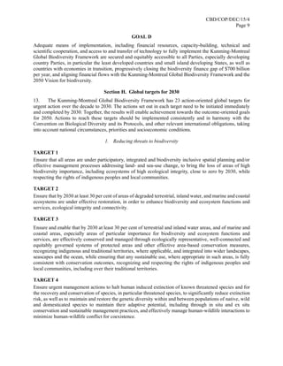 CBD/COP/DEC/15/4
Page 9
GOAL D
Adequate means of implementation, including financial resources, capacity-building, technical and
scientific cooperation, and access to and transfer of technology to fully implement the Kunming-Montreal
Global Biodiversity Framework are secured and equitably accessible to all Parties, especially developing
country Parties, in particular the least developed countries and small island developing States, as well as
countries with economies in transition, progressively closing the biodiversity finance gap of $700 billion
per year, and aligning financial flows with the Kunming-Montreal Global Biodiversity Framework and the
2050 Vision for biodiversity.
Section H. Global targets for 2030
13. The Kunming-Montreal Global Biodiversity Framework has 23 action-oriented global targets for
urgent action over the decade to 2030. The actions set out in each target need to be initiated immediately
and completed by 2030. Together, the results will enable achievement towards the outcome-oriented goals
for 2050. Actions to reach these targets should be implemented consistently and in harmony with the
Convention on Biological Diversity and its Protocols, and other relevant international obligations, taking
into account national circumstances, priorities and socioeconomic conditions.
1. Reducing threats to biodiversity
TARGET 1
Ensure that all areas are under participatory, integrated and biodiversity inclusive spatial planning and/or
effective management processes addressing land- and sea-use change, to bring the loss of areas of high
biodiversity importance, including ecosystems of high ecological integrity, close to zero by 2030, while
respecting the rights of indigenous peoples and local communities.
TARGET 2
Ensure that by 2030 at least 30 per cent of areas of degraded terrestrial, inland water, and marine and coastal
ecosystems are under effective restoration, in order to enhance biodiversity and ecosystem functions and
services, ecological integrity and connectivity.
TARGET 3
Ensure and enable that by 2030 at least 30 per cent of terrestrial and inland water areas, and of marine and
coastal areas, especially areas of particular importance for biodiversity and ecosystem functions and
services, are effectively conserved and managed through ecologically representative, well-connected and
equitably governed systems of protected areas and other effective area-based conservation measures,
recognizing indigenous and traditional territories, where applicable, and integrated into wider landscapes,
seascapes and the ocean, while ensuring that any sustainable use, where appropriate in such areas, is fully
consistent with conservation outcomes, recognizing and respecting the rights of indigenous peoples and
local communities, including over their traditional territories.
TARGET 4
Ensure urgent management actions to halt human induced extinction of known threatened species and for
the recovery and conservation of species, in particular threatened species, to significantly reduce extinction
risk, as well as to maintain and restore the genetic diversity within and between populations of native, wild
and domesticated species to maintain their adaptive potential, including through in situ and ex situ
conservation and sustainable management practices, and effectively manage human-wildlife interactions to
minimize human-wildlife conflict for coexistence.
 