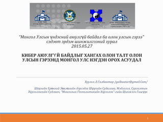 “Монгол Улсын ндэсний аюулг й байдал ба олон улсын гэрээ”ү ү
сэдэвт эрдэм шинжилгээний хурал
2015.05.27
КИБЕР АЮУЛГ Й БАЙДЛЫГ ХАНГАХ ОЛОН ТАЛТ ОЛОНҮ
УЛСЫН ГЭРЭЭНД МОНГОЛ УЛС НЭГДЭН ОРОХ АСУУДАЛ
Хуульч Л.Галбаатар /galbaatar@gmail.Com/
Ш хийн Ер нхий З вл лийн дэргэдэх Ш хийн Судалгаа, Мэдээлэл, Сургалтынүү ө ө ө үү
Х рээлэнгийн Судлаач, “Монголын Геополитикийн Х рээлэн”-гийн Шинжээч Гиш нү ү үү
1
 