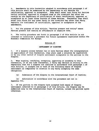 4. Amendments to this Convention adopted in accordance with paragraph 3 of
this Article shall be submitted by the Depositary to all Parties for
ratification, approval or acceptance. They shall enter into force for Parties
having ratified, approved or accepted them on the ninetieth day after the
receipt by the Depositary of notification of their ratification, approval or
acceptance by at least three fourths of these Parties. Thereafter they shall
enter into force for any other Party on the ninetieth day after that Party
deposits its instrument of ratification, approval or acceptance of the
amendments.
5. For the purpose of this Article, "Parties present and voting" means
Parties present and casting an affirmative or negative vote.
6. The voting procedure set forth in paragraph 3 of this Article is not
intended to constitute a precedent for future agreements negotiated within the
Economic Commission for Europe.
Article 15
SETTLEMENT OF DISPUTES
1. If a dispute arises between two or more Parties about the interpretation
or application of this Convention, they shall seek a solution by negotiation
or by any other method of dispute settlement acceptable to the parties to the
dispute.
2. When signing, ratifying, accepting, approving or acceding to this
Convention, or at any time thereafter, a Party may declare in writing to the
Depositary that for a dispute not resolved in accordance with paragraph 1 of
this Article, it accepts one or both of the following means of dispute
settlement as compulsory in relation to any Party accepting the same
obligations
(a) Submission of the dispute to the International Court of Justice;
(b) Arbitration in accordance with the procedure set out in
Appendix VII.
3. If the parties to the dispute have accepted both means of dispute
settlement referred to in paragraph 2 of this Article, the dispute may be
submitted only to the International Court of Justice, unless the parties agree
otherwise.
10
 