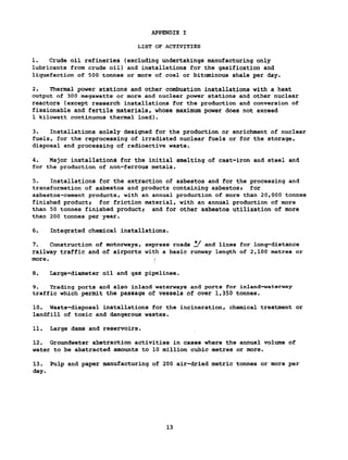 APPENDIX I
LIST OF ACTIVITIES
1. Crude oil refineries (excluding undertakings manufacturing only
lubricants from crude oil) and installations for the gasification and
liquefaction of 500 tonnes or more of coal or bituminous shale per day.
2. Thermal power stations and other combustion installations with a heat
output of 300 megawatts or more and nuclear power stations and other nuclear
reactors (except research installations for the production and conversion of
fissionable and fertile materials, whose maximum power does not exceed
1 kilowatt continuous thermal load).
3. Installations solely designed for the production or enrichment of nuclear
fuels, for the reprocessing of irradiated nuclear fuels or for the storage,
disposal and processing of radioactive waste.
4. Major installations for the initial smelting of cast-iron and steel and
for the production of non-ferrous metals.
5. Installations for the extraction of asbestos and for the processing and
transformation of asbestos and products containing asbestos» for
asbestos-cement products, with an annual production of more than 20,000 tonnes
finished product; for friction material, with an annual production of more
than 50 tonnes finished product; and for other asbestos utilization of more
than 200 tonnes per year.
6. Integrated chemical installations.
7. Construction of motorways, express roads Î/ and lines for long-distance
railway traffic and of airports with a basic runway length of 2,100 metres or
more. >
8. Large-diameter oil and gas pipelines.
9. Trading ports and also inland waterways and ports for inland-waterway
traffic which permit the passage of vessels of over 1,350 tonnes.
10. Waste-disposal installations for the incineration, chemical treatment or
landfill of toxic and dangerous wastes.
11. Large dams and reservoirs.
12. Groundwater abstraction activities in cases where the annual volume of
water to be abstracted amounts to 10 million cubic metres or more.
13. Pulp and paper manufacturing of 200 air-dried metric tonnes or more per
day.
13
 