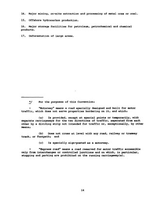 14. Major mining, on-site extraction and processing of metal ores or coal.
15. Offshore hydrocarbon production.
16. Major storage facilities for petroleum, petrochemical and chemical
products.
17. Deforestation of large areas.
*/ For the purposes of this Conventions
"Motorway" means a road specially designed and built for motor
traffic, which does not serve properties bordering on it, and whicht
(a) Is provided, except at special points or temporarily, with
separate carriageways for the two directions of traffic, separated from each
other by a dividing strip not intended for traffic or, exceptionally, by other
meansi
(b) Does not cross at level with any road, railway or tramway
track, or footpathi and
(c) Is specially sign-posted as a motorway.
"Express road" means a road reserved for motor traffic accessible
only from interchanges or controlled junctions and on which, in particular,
stopping and parking are prohibited on the running carriageway(s).
14
 