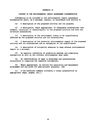 APPENDIX II
CONTENT OF THE ENVIRONMENTAL IMPACT ASSESSMENT DOCUMENTATION
Information to be included in the environmental impact assessment
documentation shall, as a minimum, contain, in accordance with Article 4t
(a) A description of the proposed activity and its purposei
(b) A description, where appropriate, of reasonable alternatives (for
example, locational or technological) to the proposed activity and also the
no-action alternativei
(c) A description of the environment likely to be significantly
affected by the proposed activity and its alternatives»
(d) A description of the potential environmental impact of the proposed
activity and its alternatives and an estimation of its significance>
(e) A description of mitigation measures to keep adverse environmental
impact to a minimumy
(f) An explicit indication of predictive methods and underlying
assumptions as well as the relevant environmental data used)
(g) An identification of gaps in knowledge and uncertainties
encountered in compiling the required informationy
(h) Where appropriate, an outline for monitoring and management
programmes and any plans for post-project analysis) and
(i) A non-technical summary including a visual presentation as
appropriate (maps, graphs, etc.).
15
 