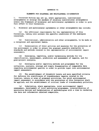 APPENDIX VI
ELEMENTS FOR BILATERAL AND MULTILATERAL CO-OPERATION
1. Concerned Parties may set up, where appropriate, institutional
arrangements or enlarge the mandate of existing institutional arrangements
within the framework of bilateral and multilateral agreements in order to give
full effect to this Convention.
2. Bilateral and multilateral agreements or other arrangements may include»
(a) Any additional requirements for the implementation of this
Convention, taking into account the specific conditions of the subregion
concerned»
(b) Institutional, administrative and other arrangements, to be made on
a reciprocal and equivalent basis»
(c) Harmonization of their policies and measures for the protection of
the environment in order to attain the greatest possible similarity in
standards and methods related to the implementation of environmental impact
assessment»
(d) Developing, improving, and/or harmonizing methods for the
identification, measurement, prediction and assessment of impacts, and for
post-project analysis»
(e) Developing and/or improving methods and programmes for the
collection, analysis, storage and timely dissemination of comparable data
regarding environmental quality in order to provide input into environmental
impact assessment»
(f) The establishment of threshold levels and more specified criteria
for defining the significance of transboundary impacts related to the
location, nature or size of proposed activities, for which environmental
impact assessment in accordance with the provisions of this Convention shall
be applied» and the establishment of critical loads of transboundary pollution»
(g) Undertaking, where appropriate, joint environmental impact
assessment, development of joint monitoring programmes, intercalibration of
monitoring devices and harmonization of methodologies with a view to rendering
the data and information obtained compatible.
20
 