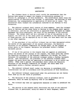 APPENDIX VII
ARBITRATION
1. The claimant Party or Parties shall notify the secretariat that the
Parties have agreed to submit the dispute to arbitration pursuant to
Article 15, paragraph 2, of this Convention. The notification shall state the
subject-matter of arbitration and include, in particular, the Articles of this
Convention, the interpretation or application of which are at issue. The
secretariat shall forward the information received to all Parties to this
Convention.
2. The arbitral tribunal shall consist of three members. Both the claimant
Party or Parties and the other Party or Parties to the dispute shall appoint
an arbitrator, and the two arbitrators so appointed shall designate by common
agreement the third arbitrator, who shall be the president of the arbitral
tribunal. The latter shall not be a national of one of the parties to the
dispute, nor have his or her usual place of residence in the territory of one
of these parties, nor be employed by any of them, nor have dealt with the case
in any other capacity.
(
3. If the president of the arbitral tribunal has not been designated within
two months of the appointment of the second arbitrator, the Executive
Secretary of the Economic Commission for Europe shall, at the request of
either party to the dispute, designate the president within a further
two-month period.
4. If one of the parties to the dispute does not appoint an arbitrator
within two months of the receipt of the request, the other party may inform
the Executive Secretary of the Economic Commission for Europe, who shall
designate the president of the arbitral tribunal within a further two-month
period. Upon designation, the president of the arbitral tribunal shall
request the party which has not appointed an arbitrator to do so within two
months. After such a period, the president shall inform the Executive
Secretary of the Economic Commission for Europe, who shall make this
appointment within a further two-month period.
5. The arbitral tribunal shall render its decision in accordance with
international law and in accordance with the provisions of this Convention.
6. Any arbitral tribunal constituted under the provisions set out herein
shall draw up its own rules of procedure.
7. The decisions of the arbitral tribunal, both on procedure and on
substance, shall be taken by majority vote of its members.
8. The tribunal may take all appropriate measures in order to establish the
facts.
9. The parties to the dispute shall facilitate the work of the arbitral
tribunal and, in particular, using all means at their disposal, shall»
21
 