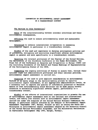 CONVENTION ON ENVIRONMENTAL IMPACT ASSESSMENT
IN A TRANSBOUNDARY CONTEXT
The Parties to this Convention,|
Aware of the interrelationship between economic activities and their
environmental consequences,
Affirming the need to ensure environmentally sound and sustainable
development,
Determined to enhance international co-operation in assessing
environmental impact in particular in a transboundary context,
Mindful of the need and importance to develop anticipatory policies and
of preventing, mitigating and monitoring significant adverse environmental
impact in general and more specifically in a transboundary context,
Recalling the relevant provisions of the Charter of the united Nations,
the Declaration of the Stockholm Conference on the Human Environment, the
Final Act of the Conference on Security and Co-operation in Europe (CSCE) and
the Concluding Documents of the Madrid and Vienna Meetings of Representatives
of the Participating States of the CSCE,
Commending the ongoing activities of States to ensure that, through their
national legal and administrative provisions and their national policies,
environmental impact assessment is carried out,
Conscious of the need to give explicit consideration to environmental
factors at an early stage in the decision-making process by applying
environmental impact assessment, at all appropriate administrative levels, as
a necessary tool to improve the quality of information presented to decision
makers so that environmentally sound decisions can be made paying careful
attention to minimizing significant adverse impact, particularly in a
transboundary context,
Mindful of the efforts of international organizations to promote the use
of environmental impact assessment both at the national and international
levels, and taking into account work on environmental impact assessment
carried out under the auspices of the United Nations Economic Commission for
Europe, in particular results achieved by the Seminar on Environmental Impact
Assessment (September 1987,Warsaw, Poland) as well as noting the Goals and
Principles on environmental impact assessment adopted by the Governing Council
of the united Nations Environment Programme, and the Ministerial Declaration
on Sustainable Development (May1990, Bergen, Norway),
 