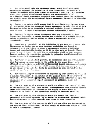 2. Each Party shall take the necessary legal, administrative or other
measures to implement the provisions of this Convention, including, with
respect to proposed activities listed in Appendix I that are likely to cause
significant adverse transboundary impact, the establishment of an
environmental impact assessment procedure that permits public participation
and preparation of the environmental impact assessment documentation described
in Appendix II.
3. The Party of origin shall ensure that in accordance with the provisions
of this Convention an environmental impact assessment is undertaken prior to a
decision to authorize or undertake a proposed activity listed in Appendix I
that is likely to cause a significant adverse transboundary impact.
4. The Party of origin shall, consistent with the provisions of this
Convention, ensure that affected Parties are notified of a proposed activity
listed in Appendix I that is likely to cause a significant adverse
transboundary impact.
5. Concerned Parties shall, at the initiative of any such Party, enter into
discussions on whether one or more proposed activities not listed in
Appendix I is or are likely to cause a significant adverse transboundary
impact and thus should be treated as if it or they were so listed. Where
those Parties so agree, the activity or activities shall be thus treated.
General guidance for identifying criteria to determine significant adverse
impact is set forth in Appendix III.
6. The Party of origin shall provide, in accordance with the provisions of
this Convention, an opportunity to the public in the areas likely to be
affected to participate in relevant environmental impact assessment procedures
regarding proposed activities and shall ensure that the opportunity provided
to the public of the affected Party is equivalent to that provided to the
public of the Party of origin.
7. Environmental impact assessments as required by this Convention shall, as
a minimum requirement, be undertaken at the project level of the proposed
activity. To the extent appropriate, the Parties shall endeavour to apply the
principles of environmental impact assessment to policies, plans and
procrrammes.
8. The provisions of this Convention shall not affect the right of Parties
to implement national laws, regulations, administrative provisions or accepted
legal practices protecting information the supply of which would be
prejudicial to industrial and commercial secrecy or national security.
9. The provisions of this Convention shall not affect the right of
particular Parties to implement, by bilateral or multilateral agreement where
appropriate, more stringent measures than those of this Convention.
10. The provisions of this Convention shall not prejudice any obligations of
the Parties under international law with regard to activities having or likely
to have a transboundary impact.
 