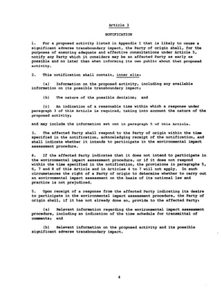 Article 3
NOTIFICATION
1. For a proposed activity listed in Appendix I that is likely to cause a
significant adverse transboundary impact, the Party of origin shall, for the
purposes of ensuring adequate and effective consultations under Article 5,
notify any Party which it considers may be an affected Party as early as
possible and no later than when informing its own public about that proposed
activity.
2. This notification shall contain, inter aliât
(a) Information on the proposed activity, including any available
information on its possible transboundary impact;
(b) The nature of the possible decisionj and
(c) An indication of a reasonable time within which a response under
paragraph 3 of this Article is required, taking into account the nature of the
proposed activity!
and may include the information set out in paragraph 5 of this Article.
3. The affected Party shall respond to the Party of origin within the time
specified in the notification, acknowledging receipt of the notification, and
shall indicate whether it intends to participate in the environmental impact
assessment procedure.
4. If the affected Party indicates that it does not intend to participate in
the environmental impact assessment procedure, or if it does not respond
within the time specified in the notification, the provisions in paragraphs 5,
6, 7 and 8 of this Article and in Articles 4 to 7 will not apply. In such
circumstances the right of a Party of origin to determine whether to carry out
an environmental impact assessment on the basis of its national law and
practice is not prejudiced.
5. Upon receipt of a response from the affected Party indicating its desire
to participate in the environmental impact assessment procedure, the Party of
origin shall, if it has not already done so, provide to the affected Partyi
(a) Relevant information regarding the environmental impact assessment
procedure, including an indication of the time schedule for transmittal of
comments> and
(b) Relevant information on the proposed activity and its possible
significant adverse transboundary impact.
 
