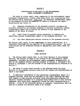 Article 5
CONSULTATIONS ON THE BASIS OF THE ENVIRONMENTAL
IMPACT ASSESSMENT DOCUMENTATION
The Party of origin shall, after completion of the environmental impact
assessment documentation, without undue delay enter into consultations with
the affected Party concerning, inter alia, the potential transboundary impact
of the proposed activity and measures to reduce or eliminate its impact.
Consultations may relate tot
(a) Possible alternatives to the proposed activity, including the
no-action alternative and possible measures to mitigate significant adverse
transboundary impact and to monitor the effects of such measures at the
expense of the Party of origin»
(b) Other forms of possible mutual assistance in reducing any
significant adverse transboundary impact of the proposed activity; and
(c) Any other appropriate matters relating to the proposed activity.
The Parties shall agree, at the commencement of such consultations, on a
reasonable time-frame for the duration of the consultation period. Any such
consultations may be conducted through an appropriate joint body, where one
exists.
Article 6
FINAL DECISION
1. The Parties shall ensure that, in the final decision on the proposed
activity, due account is taken of the outcome of the environmental impact
assessment, including the environmental impact assessment documentation, as
well as the comments thereon received pursuant to Article 3, paragraph 8 and
Article 4, paragraph 2, and the outcome of the consultations as referred to in
Article 5.
2. The Party of origin shall provide to the affected Party the final
decision on the proposed activity along with the reasons and considerations on
which it was based.
3. If additional information on the significant transboundary impact of a
proposed activity, which was not available at the time a decision was made
with respect to that activity and which could have materially affected the
decision, becomes available to a concerned Party before work on that activity
commences, that Party shall immediately inform the other concerned Party or
Parties. If one of the concerned Parties so requests, consultations shall be
held as to whether the decision needs to be revised.
 