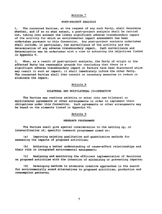 Article 7
POST-PROJECT ANALYSIS
1. The concerned Parties, at the request of any such Party, shall determine
whether, and if so to what extent, a post-project analysis shall be carried
out, taking into account the likely significant adverse transboundary impact
of the activity for which an environmental impact assessment has been
undertaken pursuant to this Convention. Any post-project analysis undertaken
shall include, in particular, the surveillance of the activity and the
determination of any adverse transboundary impact. Such surveillance and
determination may be undertaken with a view to achieving the objectives listed
in Appendix V.
2. When, as a result of post-project analysis, the Party of origin or the
affected Party has reasonable grounds for concluding that there is a
significant adverse transboundary impact or factors have been discovered which
may result in such an impact, it shall immediately inform the other Party.
The concerned Parties shall then consult on necessary measures to reduce or
eliminate the impact.
Article 8
BILATERAL AND MULTILATERAL CO-OPERATION
The Parties may continue existing or enter into new bilateral or
multilateral agreements or other arrangements in order to implement their
obligations under this Convention. Such agreements or other arrangements may
be based on the elements listed in Appendix VI.
Article 9
RESEARCH PROGRAMMES
The Parties shall give special consideration to the setting up, or
intensification of, specific research programmes aimed at*
(a) improving existing qualitative and quantitative methods for
assessing the impacts of proposed activities»
(b) Achieving a better understanding of cause-effect relationships and
their role in integrated environmental management»
(c) Analysing and monitoring the efficient implementation of decisions
on proposed activities with the intention of minimizing or preventing impacts»
(d) Developing methods to stimulate creative approaches in the search
for environmentally sound alternatives to proposed activities, production and
consumption patterns»
 