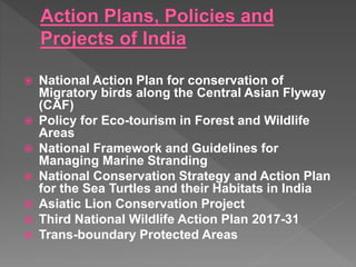  National Action Plan for conservation of
Migratory birds along the Central Asian Flyway
(CAF)
 Policy for Eco-tourism in Forest and Wildlife
Areas
 National Framework and Guidelines for
Managing Marine Stranding
 National Conservation Strategy and Action Plan
for the Sea Turtles and their Habitats in India
 Asiatic Lion Conservation Project
 Third National Wildlife Action Plan 2017-31
 Trans-boundary Protected Areas
 