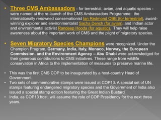 • Three CMS Ambassadors - for terrestrial, avian, and aquatic species -
were named at the re-launch of the CMS Ambassadors Programme: the
internationally renowned conservationist Ian Redmond OBE (for terrestrial), award-
winning explorer and environmentalist Sacha Dench (for avian), and Indian actor
and environmental activist Randeep Hooda (for aquatic). They will help raise
awareness about the important work of CMS and the plight of migratory species.
• Seven Migratory Species Champions were recognized. Under the
Champion Program, Germany, India, Italy, Monaco, Norway, the European
Commission, and the Environment Agency – Abu Dhabi were acknowledged for
their generous contributions to CMS initiatives. These range from wildlife
conservation in Africa to the implementation of measures to preserve marine life.
• This was the first CMS COP to be inaugurated by a host-country Head of
Government.
• Two sets of commemorative stamps were issued at COP13. A special set of UN
stamps featuring endangered migratory species and the Government of India also
issued a special stamp edition featuring the Great Indian Bustard
• India, as COP13 host, will assume the role of COP Presidency for the next three
years.
 