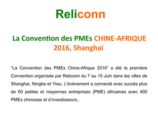 La	Conven)on	des	PMEs	CHINE-AFRIQUE	
2016,	Shanghai		
“La Convention des PMEs Chine-Afrique 2016” a été la première
Convention organisée par Reliconn du 7 au 10 Juin dans les villes de
Shanghai, Ningbo et Yiwu. L'événement a connecté avec succès plus
de 60 petites et moyennes entreprises (PME) africaines avec 400
PMEs chinoises et d’investisseurs..	
 	
	
Reliconn
 