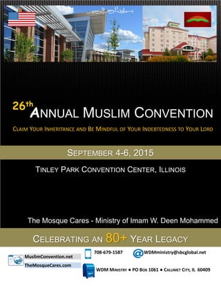 CLAIM YOUR INHERITANCE AND BE MINDFUL OF YOUR INDEBTEDNESS TO YOUR LORD
ANNUAL MUSLIM CONVENTION
SEPTEMBER 4-6, 2015
MuslimConvention.net
708-679-1587 WDMministry@sbcglobal.net
WDM MINISTRY ● PO BOX 1061 ● CALUMET CITY, IL 60409
26th
CELEBRATING AN 80+ YEAR LEGACY
The Mosque Cares - Ministry of Imam W. Deen Mohammed
TINLEY PARK CONVENTION CENTER, ILLINOIS
TheMosqueCares.com
 