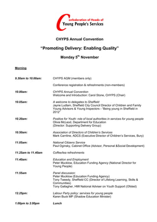 CHYPS Annual Convention

                   “Promoting Delivery: Enabling Quality”

                               Monday 5th November

Morning


9.30am to 10.00am:       CHYPS AGM (members only)

                         Conference registration & refreshments (non-members)

10.00am:                 CHYPS Annual Convention
                         Welcome and Introduction: Carol Stone, CHYPS (Chair)

10.05am:                 A welcome to delegates to Sheffield
                         Jayne Ludlam, Sheffield City Council Director of Children and Family
                         Young Advisors & Young Inspectors - “Being young in Sheffield in
                         2012”

10.20am:                 Positive for Youth: role of local authorities in services for young people
                         Olivia McLeod, Department for Education
                         (Director: Supporting Delivery Group)

10.50am:                 Association of Directors of Children’s Services
                         Mark Carriline, ADCS (Executive Director of Children’s Services, Bury)

11.05am:                 National Citizens Service
                         Paul Oginsky, Cabinet Office (Advisor, Personal &Social Development)

11.25am to 11.40am       Coffee/tea refreshments

11.40am:                 Education and Employment
                         Peter Mucklow, Education Funding Agency (National Director for
                         Young People)

11.55am                  Panel discussion:
                         Peter Mucklow (Education Funding Agency)
                         Tony Tweedy, Sheffield CC (Director of Lifelong Learning, Skills &
                         Communities)
                         Tony Gallagher, HMI National Adviser on Youth Support (Ofsted)

12.25pm:                 Labour Party policy: services for young people
                         Karen Buck MP (Shadow Education Minister)

1.00pm to 2.00pm         Lunch
 