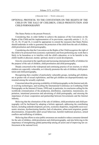 Volume 2171, A-27531

                             [ ENGLISH TEXT — TEXTE ANGLAIS ]

OPTIONAL PROTOCOL TO THE CONVENTION ON THE RIGHTS OF THE
   CHILD ON THE SALE OF CHILDREN, CHILD PROSTITUTION AND
   CHILD PORNOGRAPHY


    The States Parties to the present Protocol,
     Considering that, in order further to achieve the purposes of the Convention on the
Rights of the Child and the implementation of its provisions, especially articles 1, 11, 21,
32, 33, 34, 35 and 36, it would be appropriate to extend the measures that States Parties
should undertake in order to guarantee the protection of the child from the sale of children,
child prostitution and child pornography,
     Considering also that the Convention on the Rights of the Child recognizes the right of
the child to be protected from economic exploitation and from performing any work that is
likely to be hazardous or to interfere with the child's education, or to be harmful to the
child's health or physical, mental, spiritual, moral or social development,
     Gravely concerned at the significant and increasing international traffic of children for
the purpose of the sale of children, child prostitution and child pornography,
     Deeply concerned at the widespread and continuing practice of sex tourism, to which
children are especially vulnerable, as it directly promotes the sale of children, child prosti-
tution and child pornography,
     Recognizing that a number of particularly vulnerable groups, including girl children,
are at greater risk of sexual exploitation, and that girl children are disproportionately rep-
resented among the sexually exploited,
     Concerned about the growing availability of child pornography on the Internet and oth-
er evolving technologies, and recalling the International Conference on Combating Child
Pornography on the Internet (Vienna, 1999) and, in particular, its conclusion calling for the
worldwide criminalization of the production, distribution, exportation, transmission, im-
portation, intentional possession and advertising of child pornography, and stressing the
importance of closer cooperation and partnership between Governments and the Internet
industry,
     Believing that the elimination of the sale of children, child prostitution and child por-
nography will be facilitated by adopting a holistic approach, addressing the contributing
factors, including underdevelopment, poverty, economic disparities, inequitable socio-eco-
nomic structure, dysfunctioning families, lack of education, urban-rural migration, gender
discrimination, irresponsible adult sexual behaviour, harmful traditional practices, armed
conflicts and trafficking of children,
     Believing that efforts to raise public awareness are needed to reduce consumer demand
for the sale of children, child prostitution and child pornography, and also believing in the
importance of strengthening global partnership among all actors and of improving law en-
forcement at the national level,



                                             247
 