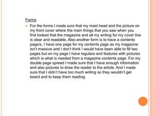 Forms
   For the forms I made sure that my mast head and the picture on
    my front cover where the main things that you saw when you
    first looked that the magazine and all my writing for my cover line
    is clear and readable. Also another form is to have a contents
    page/s, I have one page for my contents page as my magazine
    isn’t massive and I don’t think I would have been able to fill two
    pages but on my page I have regulars and features with pictures
    which is what is needed from a magazine contents page. For my
    double page spread I made sure that I have enough information
    and also pictures to draw the reader to the article. And I made
    sure that I didn’t have too much writing so they wouldn’t get
    board and to keep them reading.
 