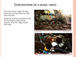 CONVENTIONS OF A MUSIC VIDEO

This is the music video for dog
days are over by Florence and
the machine.
Florence and the machine is one
for the largest indie bands
around. And this video shows
that well.
 
