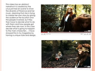 This video has an abstract
narrative it is created by the
unusual mise-en-scene to show
the diversity of Florence and her
music. Meaning that she is trying
to create her own story by giving
the audience the location and
the people involved, but they
then have to decide what to do
with them and how people got
where they are now. In this case
decide what is going to happen
to the main characters . . I have
showed this in my magazine by
having a unique style and design.
 