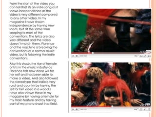 From the start of the video you
can tell that its an indie song as it
shows independence as the
video is very different compared
to any other video. In my
magazine I have shown
independence by having new
ideas, but at the same time
keeping to most of the
conventions. The lyrics are also
very different and the video
doesn’t match them. Florence
and the machine is breaking the
conventions of a normal music
video, but is following the indie
conventions.
Also this shows the rise of female
artists in the music industry as
Florence has now done will for
her self and has been able to
make a video. And also followed
the stereotype that indie is very
rural and country by having the
set for her video in a wood. I
have also shown these in my
magazine by having a female for
my main feature and by having
part of my photo shoot in a field.
 